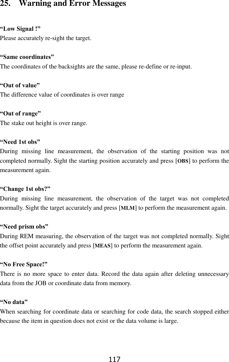 117 25.    Warning and Error Messages  &ldquo;Low Signal !&rdquo; Please accurately re-sight the target.  &ldquo;Same coordinates&rdquo; The coordinates of the backsights are the same, please re-define or re-input.  &ldquo;Out of value&rdquo; The difference value of coordinates is over range    &ldquo;Out of range&rdquo; The stake out height is over range.  &ldquo;Need 1st obs&rdquo; During  missing  line  measurement,  the  observation  of  the  starting  position  was  not completed normally. Sight the starting position accurately and press [OBS] to perform the measurement again.  &ldquo;Change 1st obs?&rdquo; During  missing  line  measurement,  the  observation  of  the  target  was  not  completed normally. Sight the target accurately and press [MLM] to perform the measurement again.  &ldquo;Need prism obs&rdquo; During REM measuring, the observation of the target was not completed normally. Sight the offset point accurately and press [MEAS] to perform the measurement again.  &ldquo;No Free Space!&rdquo; There is no more space to enter data. Record the data again after deleting unnecessary data from the JOB or coordinate data from memory.  &ldquo;No data&rdquo; When searching for coordinate data or searching for code data, the search stopped either because the item in question does not exist or the data volume is large.  