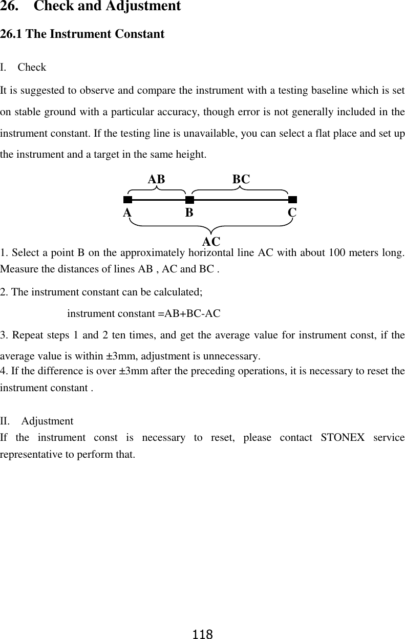 118 26.    Check and Adjustment 26.1 The Instrument Constant  Ⅰ.    Check It is suggested to observe and compare the instrument with a testing baseline which is set on stable ground with a particular accuracy, though error is not generally included in the instrument constant. If the testing line is unavailable, you can select a flat place and set up the instrument and a target in the same height.        1. Select a point B on the approximately horizontal line AC with about 100 meters long. Measure the distances of lines AB , AC and BC . 2. The instrument constant can be calculated;                         instrument constant =AB+BC-AC 3. Repeat steps 1 and 2 ten times, and get the average value for instrument const, if the average value is within &plusmn;3mm, adjustment is unnecessary. 4. If the difference is over &plusmn;3mm after the preceding operations, it is necessary to reset the instrument constant .  Ⅱ.    Adjustment If  the  instrument  const  is  necessary  to  reset,  please  contact  STONEX  service representative to perform that.          A B C AB BC AC 