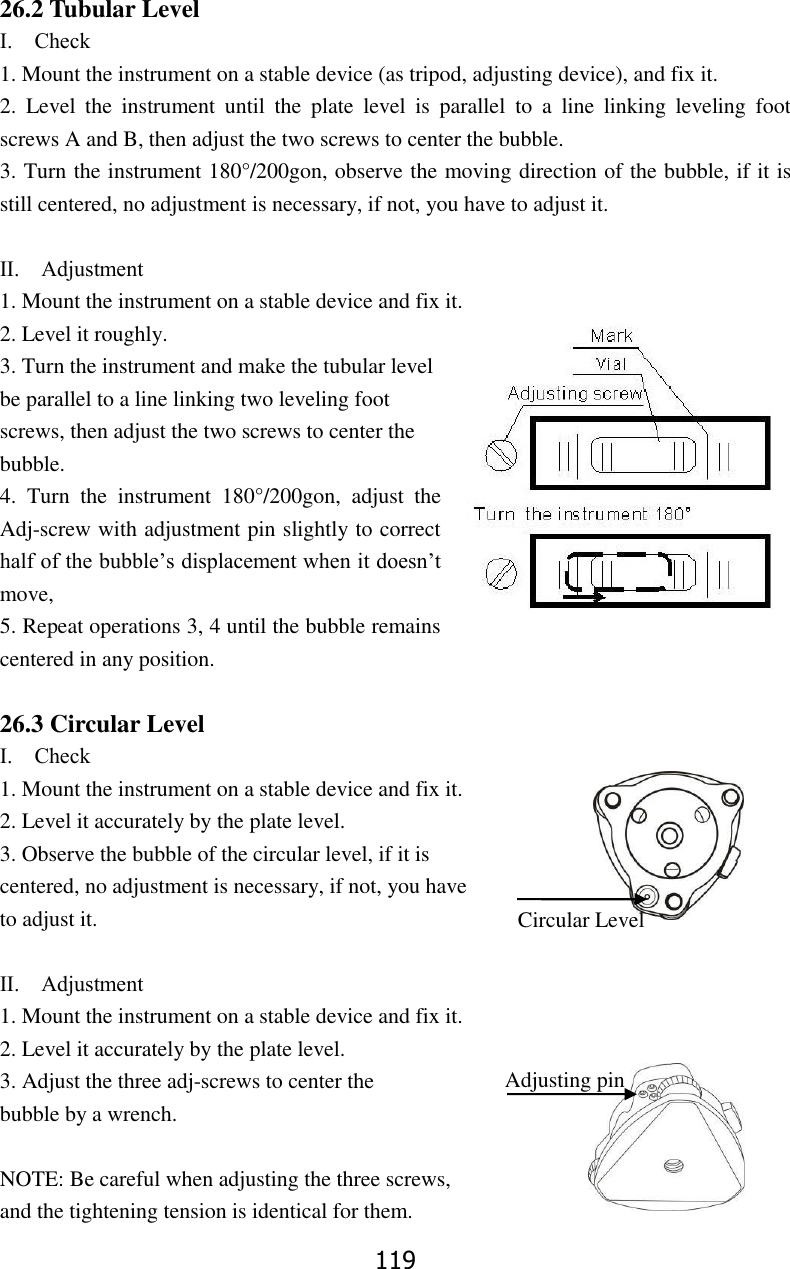 119 26.2 Tubular Level Ⅰ.    Check 1. Mount the instrument on a stable device (as tripod, adjusting device), and fix it. 2.  Level  the  instrument  until  the  plate  level  is  parallel  to  a  line  linking  leveling  foot screws A and B, then adjust the two screws to center the bubble. 3. Turn the instrument 180&deg;/200gon, observe the moving direction of the bubble, if it is still centered, no adjustment is necessary, if not, you have to adjust it.  Ⅱ.    Adjustment 1. Mount the instrument on a stable device and fix it. 2. Level it roughly. 3. Turn the instrument and make the tubular level be parallel to a line linking two leveling foot screws, then adjust the two screws to center the bubble. 4.  Turn  the  instrument  180&deg;/200gon,  adjust  the Adj-screw with adjustment pin slightly to correct half of the bubble&rsquo;s displacement when it doesn&rsquo;t move,   5. Repeat operations 3, 4 until the bubble remains centered in any position.  26.3 Circular Level Ⅰ.    Check 1. Mount the instrument on a stable device and fix it. 2. Level it accurately by the plate level.   3. Observe the bubble of the circular level, if it is   centered, no adjustment is necessary, if not, you have   to adjust it.  Ⅱ.    Adjustment 1. Mount the instrument on a stable device and fix it. 2. Level it accurately by the plate level. 3. Adjust the three adj-screws to center the bubble by a wrench.      NOTE: Be careful when adjusting the three screws,   and the tightening tension is identical for them. Circular Level level Lever Adjusting pin 