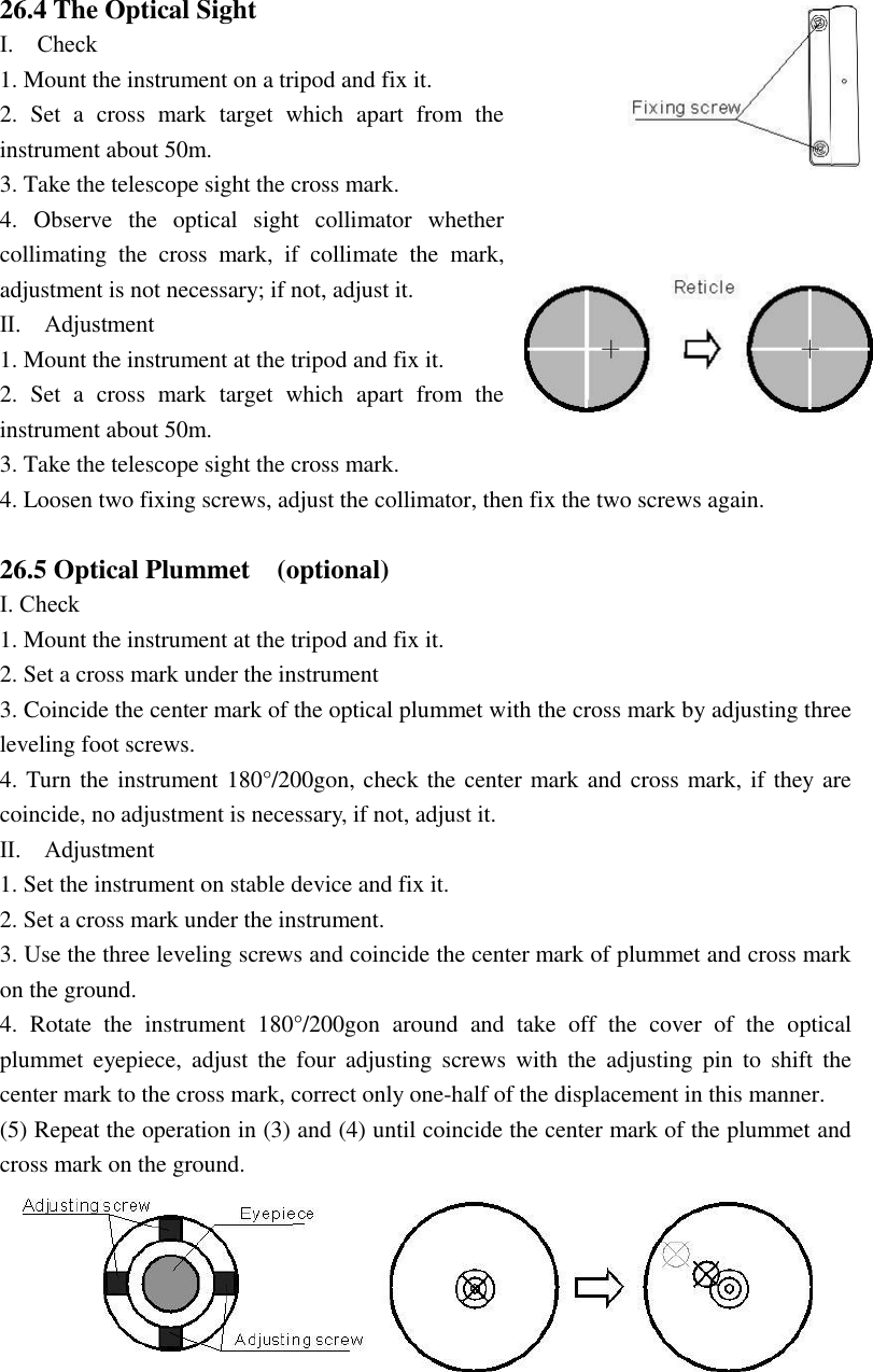 120 26.4 The Optical Sight Ⅰ.    Check 1. Mount the instrument on a tripod and fix it. 2.  Set  a  cross  mark  target  which  apart  from  the instrument about 50m. 3. Take the telescope sight the cross mark. 4.  Observe  the  optical  sight  collimator  whether collimating  the  cross  mark,  if  collimate  the  mark, adjustment is not necessary; if not, adjust it. Ⅱ.    Adjustment   1. Mount the instrument at the tripod and fix it. 2.  Set  a  cross  mark  target  which  apart  from  the instrument about 50m. 3. Take the telescope sight the cross mark. 4. Loosen two fixing screws, adjust the collimator, then fix the two screws again.  26.5 Optical Plummet    (optional) Ⅰ. Check 1. Mount the instrument at the tripod and fix it. 2. Set a cross mark under the instrument 3. Coincide the center mark of the optical plummet with the cross mark by adjusting three leveling foot screws. 4. Turn the instrument 180&deg;/200gon, check the center mark and cross mark, if they are coincide, no adjustment is necessary, if not, adjust it.   Ⅱ.    Adjustment   1. Set the instrument on stable device and fix it. 2. Set a cross mark under the instrument. 3. Use the three leveling screws and coincide the center mark of plummet and cross mark on the ground. 4.  Rotate  the  instrument  180&deg;/200gon  around  and  take  off  the  cover  of  the  optical plummet  eyepiece,  adjust  the  four  adjusting  screws  with  the  adjusting  pin  to  shift  the center mark to the cross mark, correct only one-half of the displacement in this manner. (5) Repeat the operation in (3) and (4) until coincide the center mark of the plummet and cross mark on the ground. 