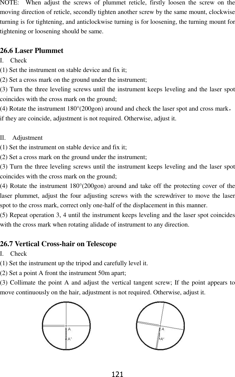 121 NOTE:    When  adjust  the  screws  of  plummet  reticle,  firstly  loosen  the  screw  on  the moving direction of reticle, secondly tighten another screw by the same mount, clockwise turning is for tightening, and anticlockwise turning is for loosening, the turning mount for tightening or loosening should be same.  26.6 Laser Plummet Ⅰ.    Check   (1) Set the instrument on stable device and fix it; (2) Set a cross mark on the ground under the instrument; (3) Turn the three leveling screws until the instrument keeps leveling and the laser spot coincides with the cross mark on the ground; (4) Rotate the instrument 180&deg;(200gon) around and check the laser spot and cross mark，if they are coincide, adjustment is not required. Otherwise, adjust it.  Ⅱ.    Adjustment   (1) Set the instrument on stable device and fix it; (2) Set a cross mark on the ground under the instrument; (3) Turn the three leveling screws until the instrument keeps leveling and the laser spot coincides with the cross mark on the ground; (4) Rotate the instrument 180&deg;(200gon) around and take off the protecting cover of the laser plummet, adjust the four adjusting screws with the screwdriver to move the laser spot to the cross mark, correct only one-half of the displacement in this manner. (5) Repeat operation 3, 4 until the instrument keeps leveling and the laser spot coincides with the cross mark when rotating alidade of instrument to any direction.  26.7 Vertical Cross-hair on Telescope Ⅰ.    Check   (1) Set the instrument up the tripod and carefully level it. (2) Set a point A front the instrument 50m apart; (3) Collimate the point A and adjust the vertical tangent screw; If the point appears to move continuously on the hair, adjustment is not required. Otherwise, adjust it.  
