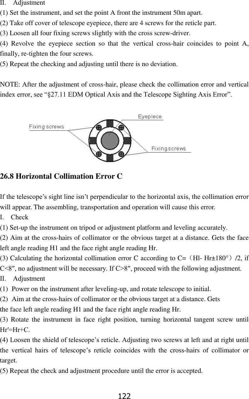 122 Ⅱ.    Adjustment   (1) Set the instrument, and set the point A front the instrument 50m apart. (2) Take off cover of telescope eyepiece, there are 4 screws for the reticle part. (3) Loosen all four fixing screws slightly with the cross screw-driver.   (4)  Revolve  the  eyepiece  section  so  that  the  vertical  cross-hair  coincides  to  point  A, finally, re-tighten the four screws. (5) Repeat the checking and adjusting until there is no deviation.  NOTE: After the adjustment of cross-hair, please check the collimation error and vertical index error, see &ldquo;&sect;27.11 EDM Optical Axis and the Telescope Sighting Axis Error&rdquo;.        26.8 Horizontal Collimation Error C    If the telescope&rsquo;s sight line isn&rsquo;t perpendicular to the horizontal axis, the collimation error will appear. The assembling, transportation and operation will cause this error. Ⅰ.    Check (1) Set-up the instrument on tripod or adjustment platform and leveling accurately. (2) Aim at the cross-hairs of collimator or the obvious target at a distance. Gets the face left angle reading H1 and the face right angle reading Hr. (3) Calculating the horizontal collimation error C according to C=（Hl- Hr&plusmn;180&deg;）/2, if C<8&Prime;, no adjustment will be necessary. If C>8&Prime;, proceed with the following adjustment.   Ⅱ.    Adjustment (1) Power on the instrument after leveling-up, and rotate telescope to initial. (2) Aim at the cross-hairs of collimator or the obvious target at a distance. Gets   the face left angle reading H1 and the face right angle reading Hr. (3)  Rotate  the  instrument  in  face  right  position,  turning horizontal  tangent  screw  until Hr&prime;=Hr+C. (4) Loosen the shield of telescope&rsquo;s reticle. Adjusting two screws at left and at right until the  vertical  hairs  of  telescope&rsquo;s  reticle  coincides  with  the  cross-hairs  of  collimator  or target. (5) Repeat the check and adjustment procedure until the error is accepted.  