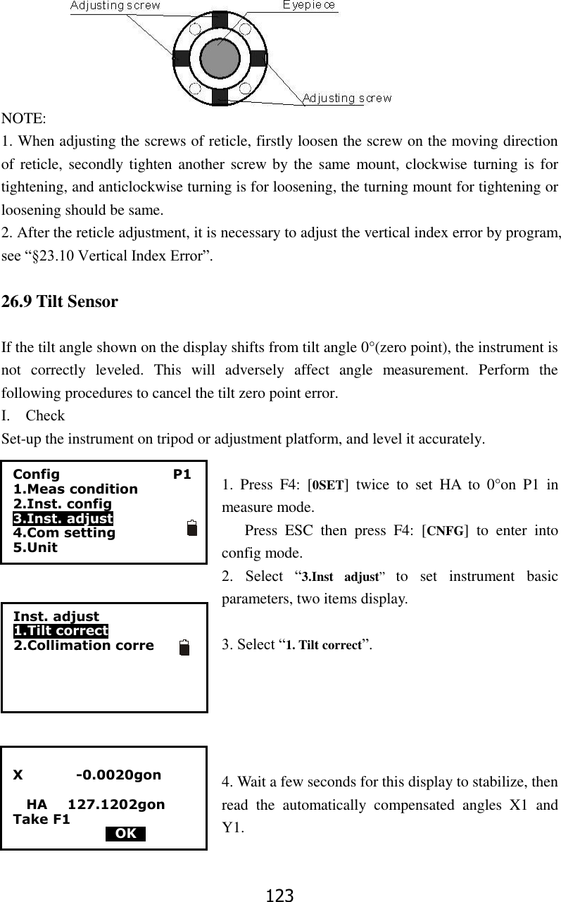123 NOTE: 1. When adjusting the screws of reticle, firstly loosen the screw on the moving direction of reticle, secondly tighten another screw by the  same mount, clockwise turning is for tightening, and anticlockwise turning is for loosening, the turning mount for tightening or loosening should be same. 2. After the reticle adjustment, it is necessary to adjust the vertical index error by program, see &ldquo;&sect;23.10 Vertical Index Error&rdquo;.  26.9 Tilt Sensor  If the tilt angle shown on the display shifts from tilt angle 0&deg;(zero point), the instrument is not  correctly  leveled.  This  will  adversely  affect  angle  measurement.  Perform  the following procedures to cancel the tilt zero point error. Ⅰ.    Check Set-up the instrument on tripod or adjustment platform, and level it accurately.    1.  Press  F4:  [0SET]  twice  to  set  HA  to  0&deg;on  P1  in measure mode. Press  ESC  then  press  F4:  [CNFG]  to  enter  into config mode. 2.  Select  &ldquo;3.Inst  adjust&rdquo;  to  set  instrument  basic parameters, two items display.    3. Select &ldquo;1. Tilt correct&rdquo;.      4. Wait a few seconds for this display to stabilize, then read  the  automatically  compensated  angles  X1  and Y1.   X                -0.0020gon    HA      127.1202gon Take F1                                             0OK0 Config                                  P1 1.Meas condition 2.Inst. config   3.Inst. adjust   4.Com setting 5.Unit Inst. adjust 1.Tilt correct 2.Collimation corre   