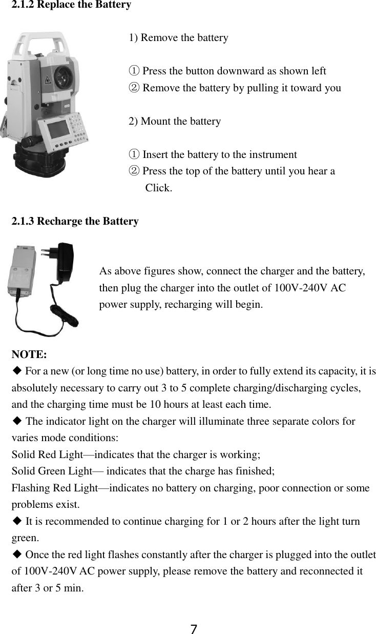7  2.1.2 Replace the Battery  1) Remove the battery    ① Press the button downward as shown left ② Remove the battery by pulling it toward you  2) Mount the battery  ① Insert the battery to the instrument  ② Press the top of the battery until you hear a     Click.  2.1.3 Recharge the Battery     As above figures show, connect the charger and the battery, then plug the charger into the outlet of 100V-240V AC power supply, recharging will begin.     NOTE: ◆ For a new (or long time no use) battery, in order to fully extend its capacity, it is absolutely necessary to carry out 3 to 5 complete charging/discharging cycles, and the charging time must be 10 hours at least each time. ◆ The indicator light on the charger will illuminate three separate colors for varies mode conditions: Solid Red Light&mdash;indicates that the charger is working; Solid Green Light&mdash; indicates that the charge has finished; Flashing Red Light&mdash;indicates no battery on charging, poor connection or some   problems exist. ◆ It is recommended to continue charging for 1 or 2 hours after the light turn  green. ◆ Once the red light flashes constantly after the charger is plugged into the outlet of 100V-240V AC power supply, please remove the battery and reconnected it after 3 or 5 min. 
