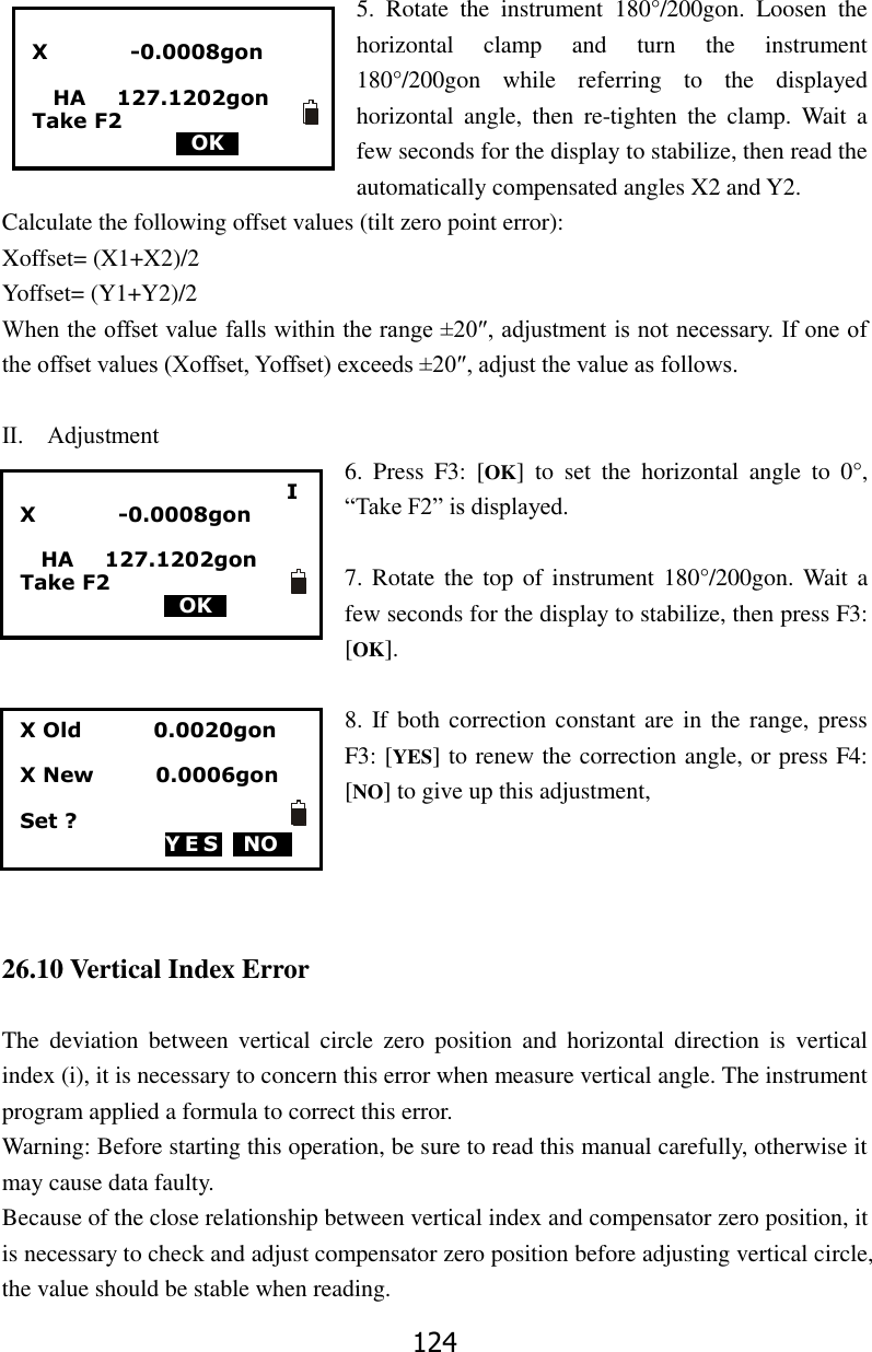 124  5.  Rotate  the  instrument  180&deg;/200gon.  Loosen  the horizontal  clamp  and  turn  the  instrument 180&deg;/200gon  while  referring  to  the  displayed horizontal  angle,  then  re-tighten  the  clamp.  Wait  a few seconds for the display to stabilize, then read the automatically compensated angles X2 and Y2. Calculate the following offset values (tilt zero point error): Xoffset= (X1+X2)/2 Yoffset= (Y1+Y2)/2 When the offset value falls within the range &plusmn;20&Prime;, adjustment is not necessary. If one of the offset values (Xoffset, Yoffset) exceeds &plusmn;20&Prime;, adjust the value as follows.  Ⅱ.    Adjustment 6.  Press  F3:  [OK]  to  set  the  horizontal  angle  to  0&deg;, &ldquo;Take F2&rdquo; is displayed.  7. Rotate the top  of  instrument 180&deg;/200gon. Wait a few seconds for the display to stabilize, then press F3: [OK].  8. If both correction constant are in the range, press F3: [YES] to renew the correction angle, or press F4: [NO] to give up this adjustment,     26.10 Vertical Index Error  The  deviation  between  vertical  circle  zero  position  and  horizontal  direction  is  vertical index (i), it is necessary to concern this error when measure vertical angle. The instrument program applied a formula to correct this error.   Warning: Before starting this operation, be sure to read this manual carefully, otherwise it may cause data faulty. Because of the close relationship between vertical index and compensator zero position, it is necessary to check and adjust compensator zero position before adjusting vertical circle, the value should be stable when reading. I X                -0.0008gon    HA      127.1202gon Take F2                                             0OK0                             X                -0.0008gon    HA      127.1202gon Take F2                                             0OK0  X Old              0.0020gon  X New            0.0006gon  Set ? YES  NO0  