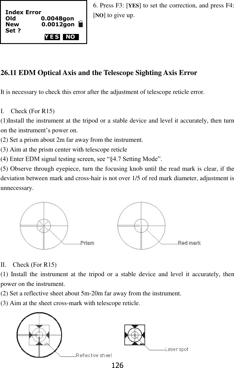 126  6. Press F3: [YES] to set the correction, and press F4: [NO] to give up.      26.11 EDM Optical Axis and the Telescope Sighting Axis Error  It is necessary to check this error after the adjustment of telescope reticle error.  Ⅰ.    Check (For R15) (1)Install the instrument at the tripod or a stable device and level it accurately, then turn on the instrument&rsquo;s power on. (2) Set a prism about 2m far away from the instrument. (3) Aim at the prism center with telescope reticle (4) Enter EDM signal testing screen, see &ldquo;&sect;4.7 Setting Mode&rdquo;. (5) Observe through eyepiece, turn the focusing knob until the read mark is clear, if the deviation between mark and cross-hair is not over 1/5 of red mark diameter, adjustment is unnecessary.        Ⅱ.    Check (For R15) (1)  Install  the  instrument  at  the  tripod  or  a  stable  device  and  level  it  accurately,  then power on the instrument. (2) Set a reflective sheet about 5m-20m far away from the instrument. (3) Aim at the sheet cross-mark with telescope reticle.       Index Error Old                  0.0048gon New                0.0012gon Set ? YES  NO0  
