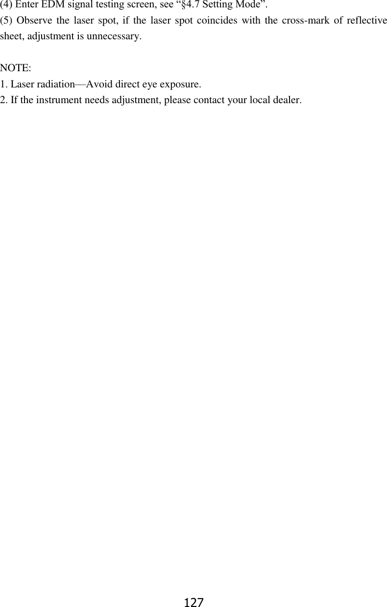 127  (4) Enter EDM signal testing screen, see &ldquo;&sect;4.7 Setting Mode&rdquo;. (5) Observe the laser spot, if the laser spot coincides with the cross-mark of reflective sheet, adjustment is unnecessary.  NOTE: 1. Laser radiation&mdash;Avoid direct eye exposure. 2. If the instrument needs adjustment, please contact your local dealer.                               