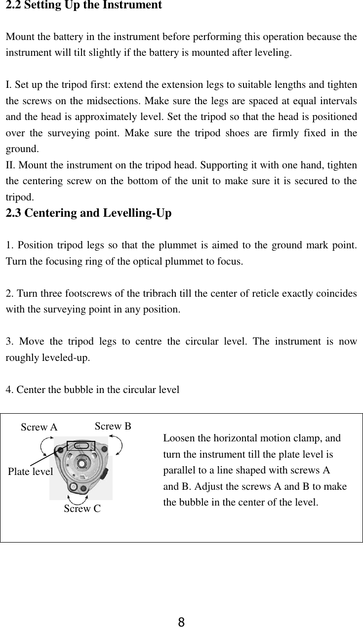 8 2.2 Setting Up the Instrument  Mount the battery in the instrument before performing this operation because the instrument will tilt slightly if the battery is mounted after leveling.  I. Set up the tripod first: extend the extension legs to suitable lengths and tighten the screws on the midsections. Make sure the legs are spaced at equal intervals and the head is approximately level. Set the tripod so that the head is positioned over  the  surveying  point.  Make  sure  the  tripod  shoes  are  firmly  fixed  in  the ground. II. Mount the instrument on the tripod head. Supporting it with one hand, tighten the centering screw on the bottom of the unit to make sure it is secured to the tripod. 2.3 Centering and Levelling-Up  1. Position tripod legs so that the plummet is aimed to the ground mark point. Turn the focusing ring of the optical plummet to focus.    2. Turn three footscrews of the tribrach till the center of reticle exactly coincides with the surveying point in any position.  3.  Move  the  tripod  legs  to  centre  the  circular  level.  The  instrument  is  now roughly leveled-up.  4. Center the bubble in the circular level   Loosen the horizontal motion clamp, and                                   turn the instrument till the plate level is   parallel to a line shaped with screws A   and B. Adjust the screws A and B to make   the bubble in the center of the level.   Screw B Screw A Plate level Screw C 