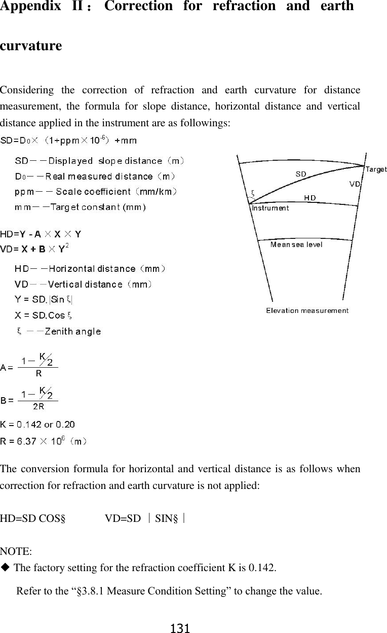 131 Appendix  Ⅱ：Correction  for  refraction  and  earth curvature  Considering  the  correction  of  refraction  and  earth  curvature  for  distance measurement,  the  formula  for  slope  distance,  horizontal  distance  and  vertical distance applied in the instrument are as followings:                       The conversion formula for horizontal and vertical distance is as follows when correction for refraction and earth curvature is not applied:  HD=SD COS&sect;              VD=SD ∣SIN&sect;∣  NOTE: ◆ The factory setting for the refraction coefficient K is 0.142. Refer to the &ldquo;&sect;3.8.1 Measure Condition Setting&rdquo; to change the value.  