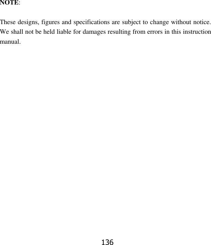 136               NOTE:  These designs, figures and specifications are subject to change without notice. We shall not be held liable for damages resulting from errors in this instruction manual.  
