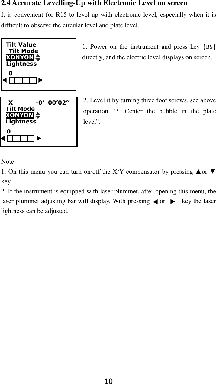 10 2.4 Accurate Levelling-Up with Electronic Level on screen It is convenient for R15 to level-up with electronic level, especially when it is difficult to observe the circular level and plate level.    1.  Power  on  the  instrument  and  press  key  {BS} directly, and the electric level displays on screen.    2. Level it by turning three foot screws, see above operation  &ldquo;3.  Center  the  bubble  in  the  plate level&rdquo;.      Note:   1. On this menu you can turn on/off the X/Y compensator by pressing ▲or ▼ key. 2. If the instrument is equipped with laser plummet, after opening this menu, the laser plummet adjusting bar will display. With pressing      or          key the laser lightness can be adjusted.   Tilt Value               Tilt Mode XONYON           Lightness     X                -0&deg;00&rsquo;02&rsquo;&rsquo;           Tilt Mode XONYON   Lightness                                                                0 0 