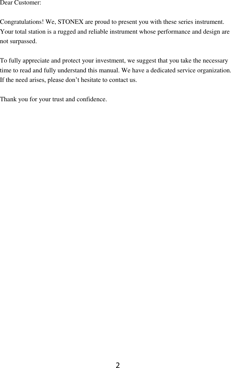 2  Dear Customer:  Congratulations! We, STONEX are proud to present you with these series instrument. Your total station is a rugged and reliable instrument whose performance and design are not surpassed.  To fully appreciate and protect your investment, we suggest that you take the necessary time to read and fully understand this manual. We have a dedicated service organization. If the need arises, please don&rsquo;t hesitate to contact us.  Thank you for your trust and confidence.