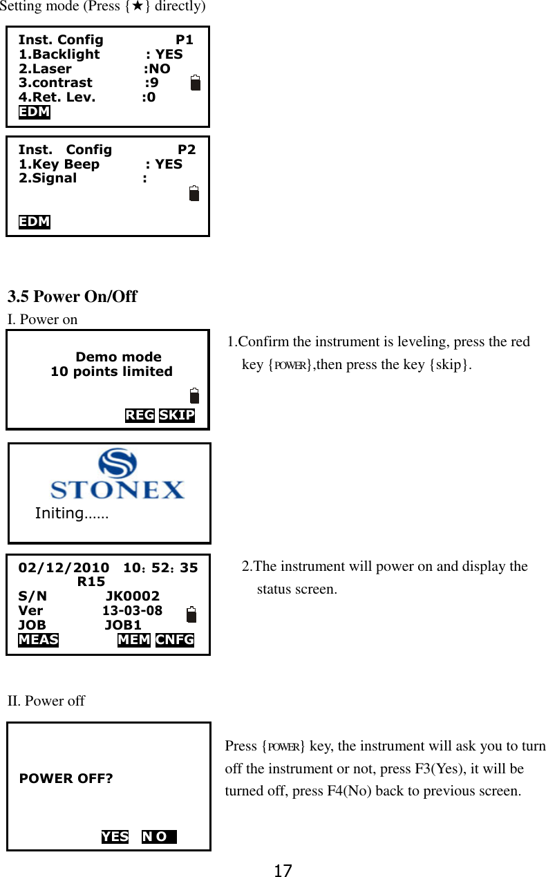 17 Setting mode (Press {★} directly)                                   3.5 Power On/Off I. Power on                                                           1.Confirm the instrument is leveling, press the red                                  key {POWER},then press the key {skip}.                                                 2.The instrument will power on and display the   status screen.       II. Power off  Press {POWER} key, the instrument will ask you to turn off the instrument or not, press F3(Yes), it will be turned off, press F4(No) back to previous screen.  Inst. Config                      P1 1.Backlight              : YES 2.Laser                      :NO 3.contrast                :9 4.Ret. Lev.              :0 EDM    POWER OFF?      YES    N O   1  Inst.    Config                    P2 1.Key Beep              : YES 2.Signal                    :   EDM  Demo mode 10 points limited   REG SKIP 02/12/2010    10：52：35          R15   S/N                JK0002 Ver             13-03-08 JOB                JOB1 MEAS         MEM CNFG                           Initing&hellip;&hellip; 