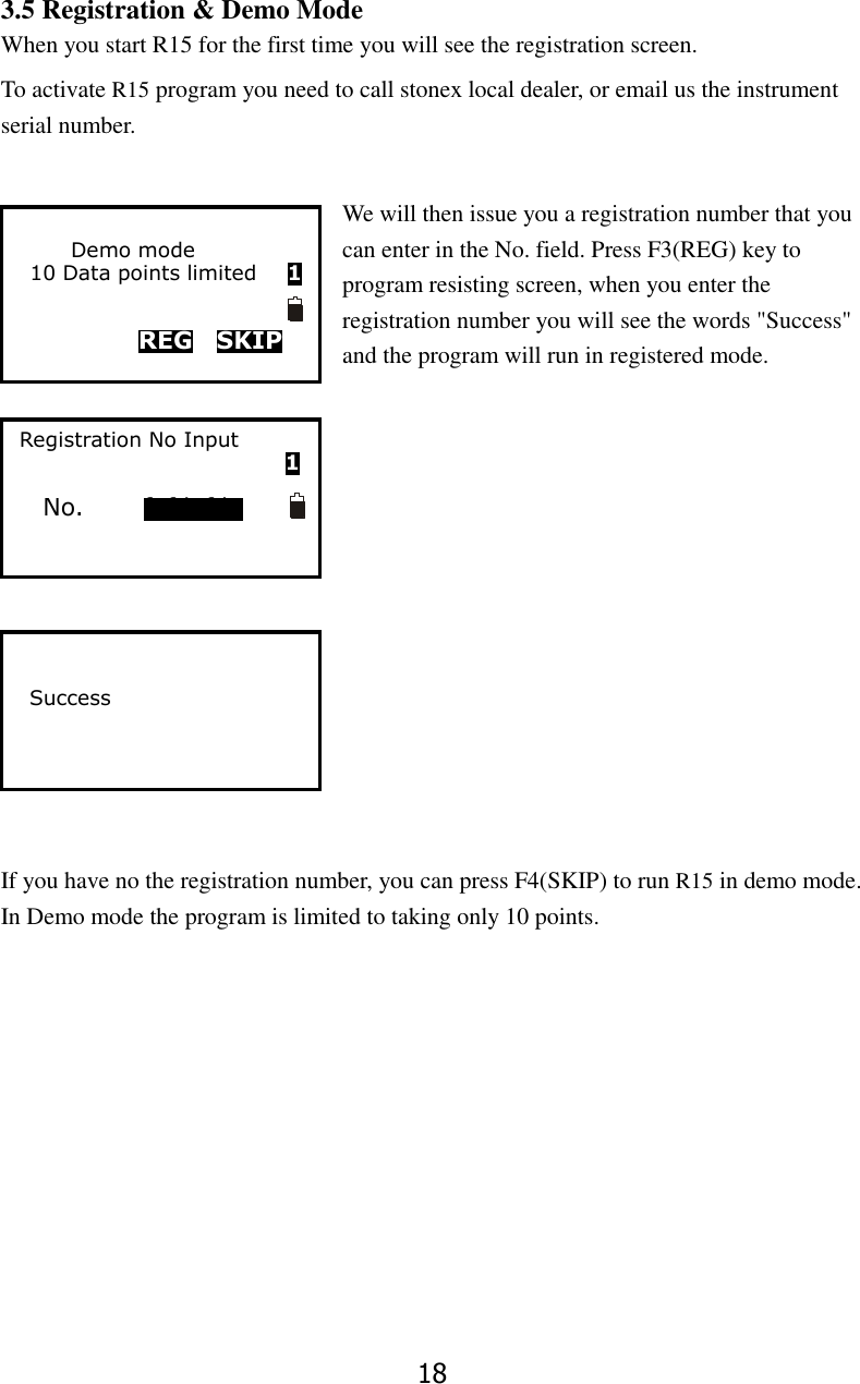18 3.5 Registration &amp; Demo Mode When you start R15 for the first time you will see the registration screen.   To activate R15 program you need to call stonex local dealer, or email us the instrument serial number.    We will then issue you a registration number that you can enter in the No. field. Press F3(REG) key to program resisting screen, when you enter the registration number you will see the words "Success" and the program will run in registered mode.              If you have no the registration number, you can press F4(SKIP) to run R15 in demo mode. In Demo mode the program is limited to taking only 10 points.                Demo mode 10 Data points limited      1           REG  SKIP         Success      Registration No Input                                                     1  No.          fgfdgfdg          