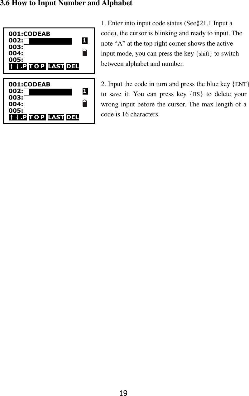 19 3.6 How to Input Number and Alphabet  1. Enter into input code status (See&sect;21.1 Input a code), the cursor is blinking and ready to input. The note &ldquo;A&rdquo; at the top right corner shows the active input mode, you can press the key {shift} to switch between alphabet and number.  2. Input the code in turn and press the blue key {ENT} to  save  it.  You  can  press  key  {BS}  to  delete  your wrong input before the cursor. The max length of a code is 16 characters.                           001:CODEAB 002:                    1 003: 004: 005: &uarr;&darr;.P T O P  LAST DEL 001:CODEAB 002:MY01                            1 003: 004: 005: &uarr;&darr;.P T O P  LAST DEL   