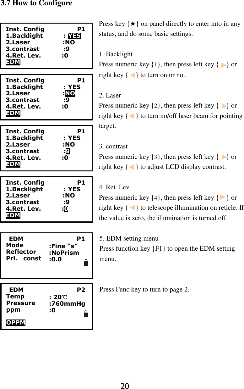 20  3.7 How to Configure  Press key {★} on panel directly to enter into in any status, and do some basic settings.  1. Backlight   Press numeric key {1}, then press left key {    } or right key {    } to turn on or not.    2. Laser   Press numeric key {2}, then press left key {    } or right key {    } to turn no/off laser beam for pointing target.  3. contrast Press numeric key {3}, then press left key {    } or right key {    } to adjust LCD display contrast.  4. Ret. Lev. Press numeric key {4}, then press left key {    } or right key {    } to telescope illumination on reticle. If the value is zero, the illumination is turned off.  5. EDM setting menu Press function key {F1} to open the EDM setting menu.     Press Func key to turn to page 2. Inst. Config                      P1 1.Backlight              : YES 2.Laser                      :NO 3.contrast                :9 4.Ret. Lev.              :0 EDM Inst. Config                      P1 1.Backlight              : YES 2.Laser                      :NO 3.contrast                :9 4.Ret. Lev.              :0 EDM Inst. Config                      P1 1.Backlight              : YES 2.Laser                      :NO 3.contrast                :9 4.Ret. Lev.              :0 EDM Inst. Config                      P1 1.Backlight              : YES 2.Laser                      :NO 3.contrast                :9 4.Ret. Lev.              :0 EDM   EDM                                    P1 Mode Reflector Pri.    const  :Fine &ldquo;s&rdquo; :NoPrism :0.0      EDM                                    P2 Temp Pressure ppm  OPPM  : 20℃ :760mmHg :0    
