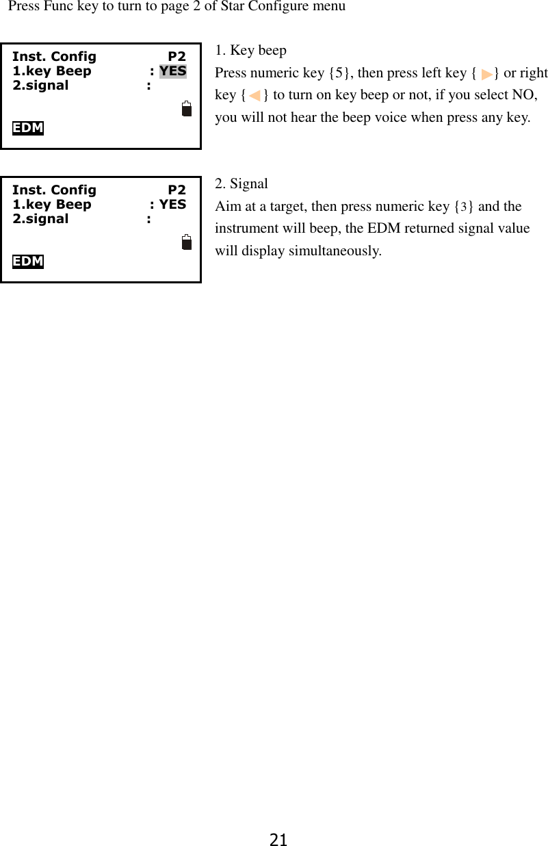 21                            Press Func key to turn to page 2 of Star Configure menu  1. Key beep   Press numeric key {5}, then press left key {    } or right key {    } to turn on key beep or not, if you select NO, you will not hear the beep voice when press any key.   2. Signal Aim at a target, then press numeric key {3} and the instrument will beep, the EDM returned signal value                                     will display simultaneously.  Inst. Config                      P2 1.key Beep                  : YES 2.signal                        :   EDM Inst. Config                      P2 1.key Beep                  : YES 2.signal                        :   EDM 