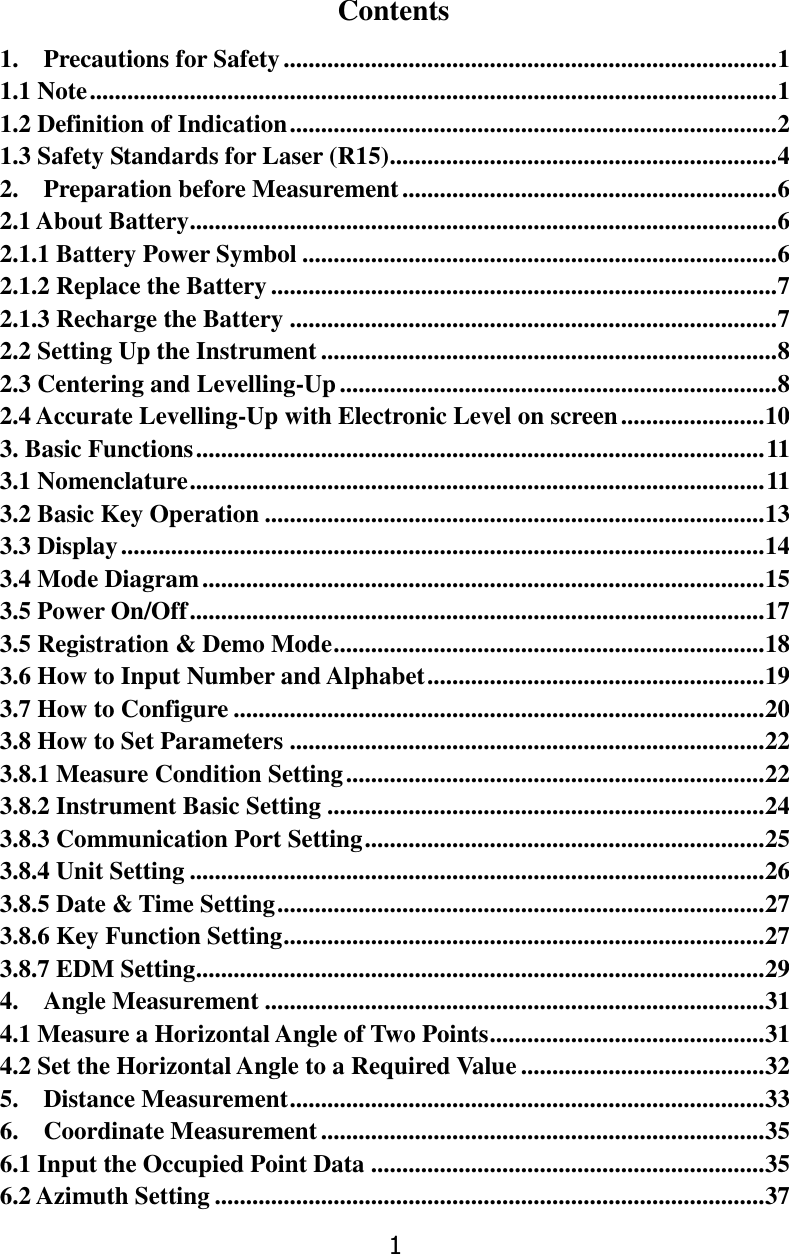 1 Contents 1.    Precautions for Safety ............................................................................... 1 1.1 Note .............................................................................................................. 1 1.2 Definition of Indication .............................................................................. 2 1.3 Safety Standards for Laser (R15) .............................................................. 4 2.    Preparation before Measurement ............................................................ 6 2.1 About Battery .............................................................................................. 6 2.1.1 Battery Power Symbol ............................................................................ 6 2.1.2 Replace the Battery ................................................................................. 7 2.1.3 Recharge the Battery .............................................................................. 7 2.2 Setting Up the Instrument ......................................................................... 8 2.3 Centering and Levelling-Up ...................................................................... 8 2.4 Accurate Levelling-Up with Electronic Level on screen ....................... 10 3. Basic Functions ........................................................................................... 11 3.1 Nomenclature ............................................................................................ 11 3.2 Basic Key Operation ................................................................................ 13 3.3 Display ....................................................................................................... 14 3.4 Mode Diagram .......................................................................................... 15 3.5 Power On/Off ............................................................................................ 17 3.5 Registration &amp; Demo Mode ..................................................................... 18 3.6 How to Input Number and Alphabet ...................................................... 19 3.7 How to Configure ..................................................................................... 20 3.8 How to Set Parameters ............................................................................ 22 3.8.1 Measure Condition Setting ................................................................... 22 3.8.2 Instrument Basic Setting ...................................................................... 24 3.8.3 Communication Port Setting ................................................................ 25 3.8.4 Unit Setting ............................................................................................ 26 3.8.5 Date &amp; Time Setting .............................................................................. 27 3.8.6 Key Function Setting ............................................................................. 27 3.8.7 EDM Setting ........................................................................................... 29 4.    Angle Measurement ................................................................................ 31 4.1 Measure a Horizontal Angle of Two Points ............................................ 31 4.2 Set the Horizontal Angle to a Required Value ....................................... 32 5.    Distance Measurement ............................................................................ 33 6.    Coordinate Measurement ....................................................................... 35 6.1 Input the Occupied Point Data ............................................................... 35 6.2 Azimuth Setting ........................................................................................ 37 