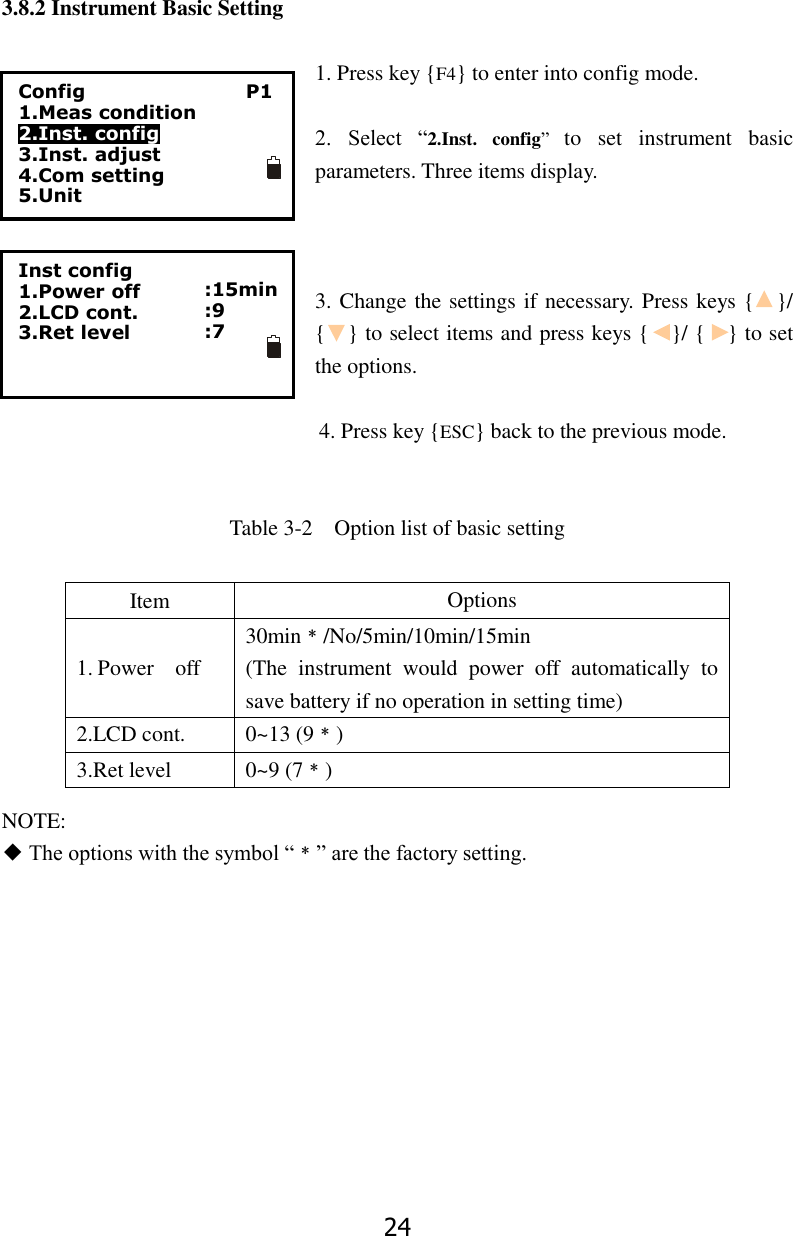 24  3.8.2 Instrument Basic Setting  1. Press key {F4} to enter into config mode.  2.  Select  &ldquo;2.Inst.  config&rdquo;  to  set  instrument  basic parameters. Three items display.      3. Change the settings if necessary. Press keys {    }/ {    } to select items and press keys {    }/ {    } to set the options.  4. Press key {ESC} back to the previous mode.   Table 3-2    Option list of basic setting         NOTE: ◆ The options with the symbol &ldquo;﹡&rdquo; are the factory setting.          Item Options 1. Power    off 30min﹡/No/5min/10min/15min (The  instrument  would  power  off  automatically  to save battery if no operation in setting time) 2.LCD cont. 0~13 (9﹡) 3.Ret level 0~9 (7﹡) Inst config 1.Power off 2.LCD cont. 3.Ret level   :15min :9 :7  Config                 P1 1.Meas condition 2.Inst. config 3.Inst. adjust 4.Com setting 5.Unit  