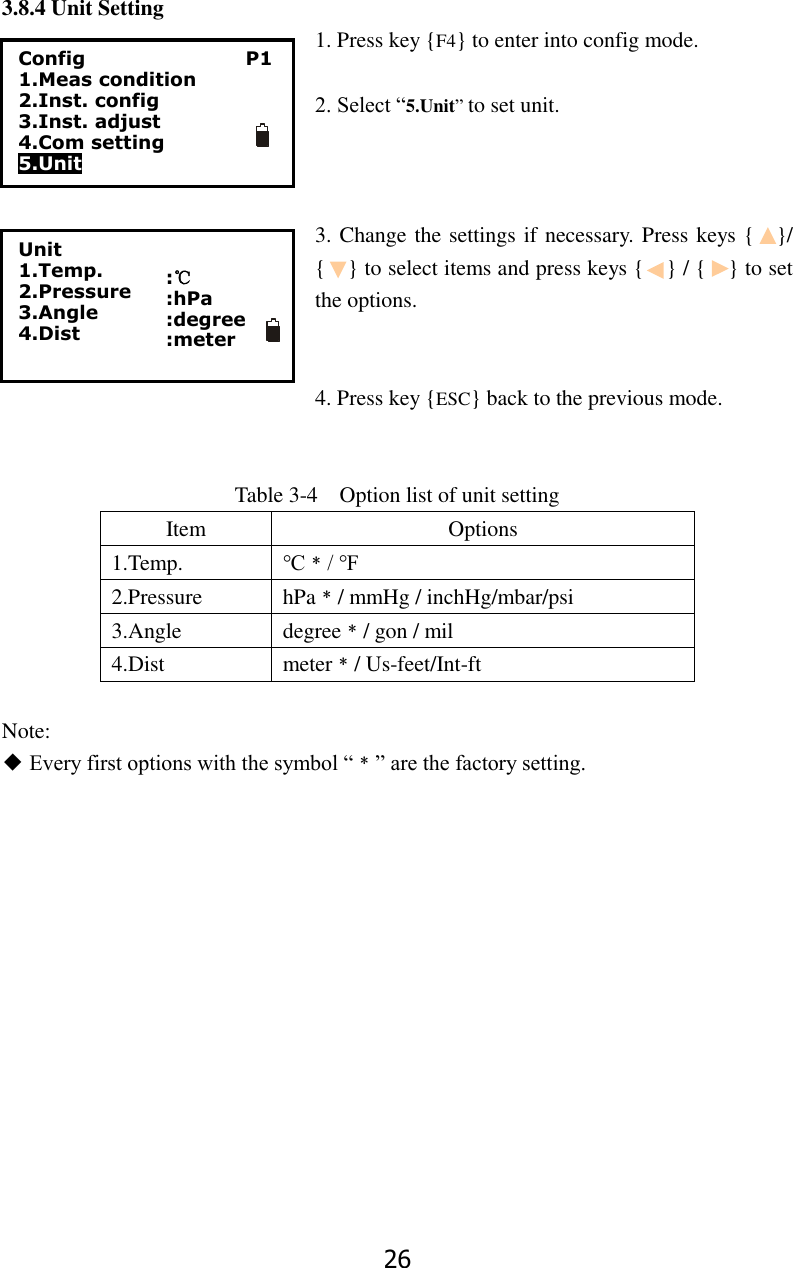 26 3.8.4 Unit Setting 1. Press key {F4} to enter into config mode.  2. Select &ldquo;5.Unit&rdquo; to set unit.    3. Change the settings if necessary. Press keys {    }/ {    } to select items and press keys {    } / {    } to set the options.   4. Press key {ESC} back to the previous mode.   Table 3-4    Option list of unit setting Item Options 1.Temp. ℃﹡/ ℉ 2.Pressure hPa﹡/ mmHg / inchHg/mbar/psi 3.Angle degree﹡/ gon / mil 4.Dist meter﹡/ Us-feet/Int-ft  Note: ◆ Every first options with the symbol &ldquo;﹡&rdquo; are the factory setting.             Unit 1.Temp. 2.Pressure 3.Angle 4.Dist   :℃ :hPa :degree :meter   Config                                  P1 1.Meas condition 2.Inst. config 3.Inst. adjust 4.Com setting 5.Unit  