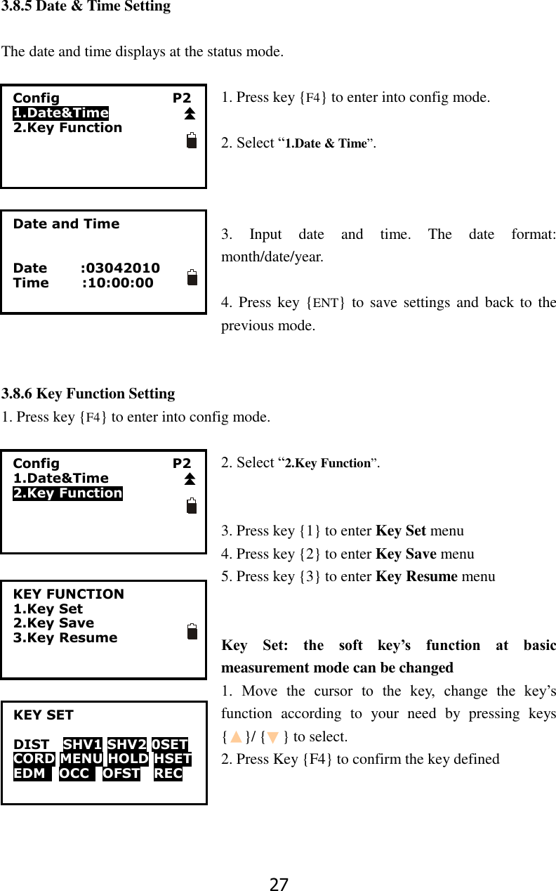 27 3.8.5 Date &amp; Time Setting  The date and time displays at the status mode.  1. Press key {F4} to enter into config mode.  2. Select &ldquo;1.Date &amp; Time&rdquo;.    3.  Input  date  and  time.  The  date  format: month/date/year.    4. Press  key {ENT} to  save settings and  back to  the previous mode.   3.8.6 Key Function Setting 1. Press key {F4} to enter into config mode.  2. Select &ldquo;2.Key Function&rdquo;.   3. Press key {1} to enter Key Set menu 4. Press key {2} to enter Key Save menu 5. Press key {3} to enter Key Resume menu   Key  Set:  the  soft  key&rsquo;s  function  at  basic measurement mode can be changed   1.  Move  the  cursor  to  the  key,  change  the  key&rsquo;s function  according  to  your  need  by  pressing  keys {    }/ {    } to select. 2. Press Key {F4} to confirm the key defined     Date and Time   Date          :03042010 Time          :10:00:00   KEY FUNCTION 1.Key Set 2.Key Save 3.Key Resume   KEY SET  DIST    SHV1 SHV2 0SET CORD MENU HOLD HSET EDM    OCC    OFST  REC  Config                                  P2 1.Date&amp;Time 2.Key Function  Config                                  P2 1.Date&amp;Time 2.Key Function  
