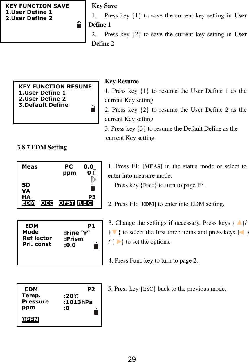 29  Key Save 1. Press key {1} to  save the current key setting in  User Define 1 2. Press key {2} to  save the current key setting in  User Define 2                                Key Resume 1. Press  key {1}  to  resume  the  User  Define 1  as  the current Key setting 2. Press  key {2}  to  resume  the  User  Define 2  as  the current Key setting 3. Press key {3} to resume the Default Define as the                                                         current Key setting 3.8.7 EDM Setting  1. Press  F1: [MEAS]  in  the  status  mode  or  select  to enter into measure mode. Press key {Func} to turn to page P3.  2. Press F1: [EDM] to enter into EDM setting.  3. Change the settings if necessary. Press keys {    }/ {    } to select the first three items and press keys {    } / {    } to set the options.  4. Press Func key to turn to page 2.   5. Press key {ESC} back to the previous mode.     KEY FUNCTION SAVE 1.User Define 1 2.User Define 2    KEY FUNCTION RESUME 1.User Define 1 2.User Define 2 3.Default Define     EDM                                    P1 Mode Ref lector Pri. const :Fine &ldquo;r&rdquo; :Prism :0.0 Meas                    PC        0.0                ppm    0&perp;  SD VA                       HA                     P3 EDM  OCC  OFST  R E C     +  EDM                                    P2 Temp. Pressure ppm  0PPM   :20℃ :1013hPa :0 