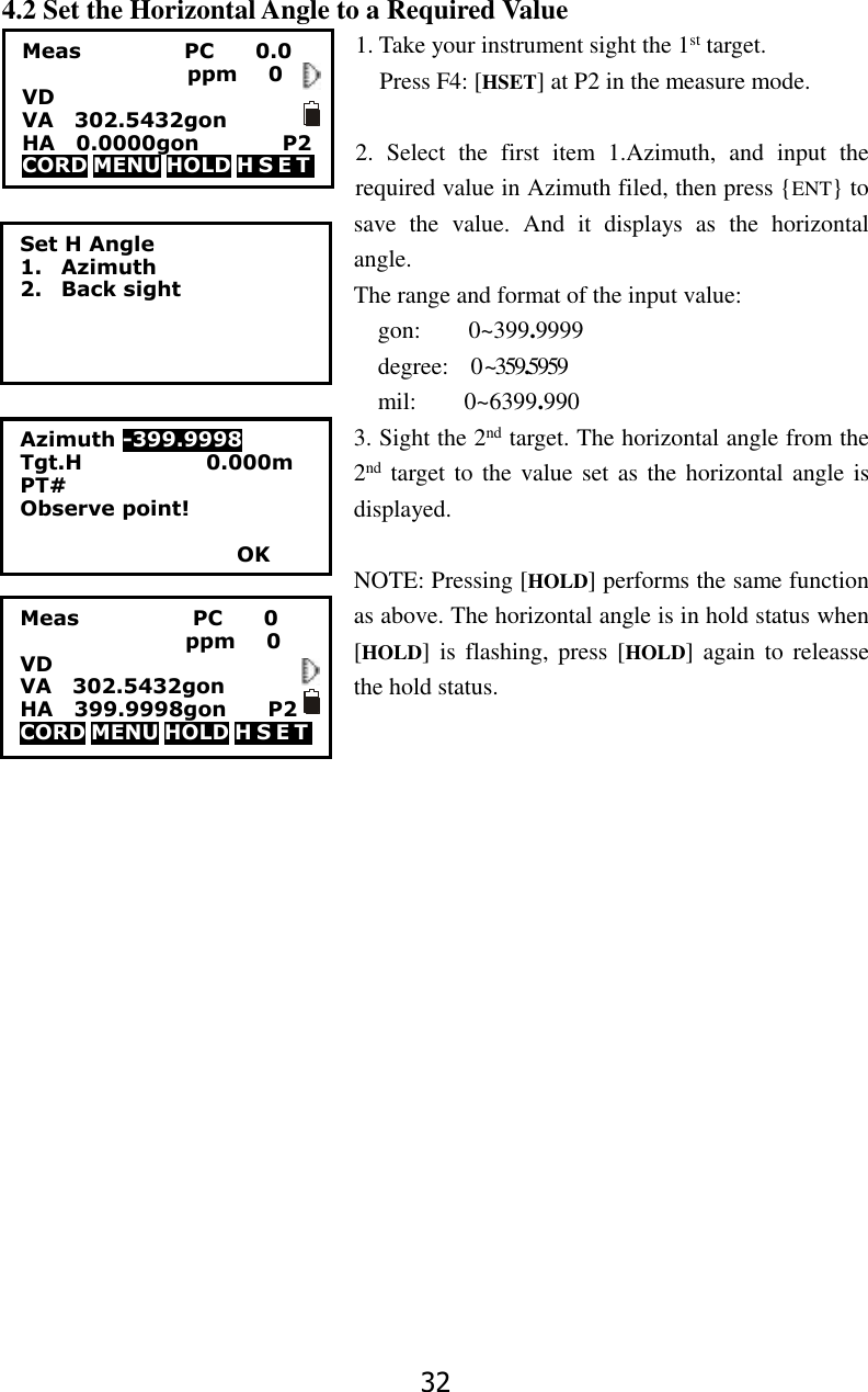 32 4.2 Set the Horizontal Angle to a Required Value 1. Take your instrument sight the 1st target. Press F4: [HSET] at P2 in the measure mode.  2.  Select  the  first  item  1.Azimuth,  and  input  the required value in Azimuth filed, then press {ENT} to save  the  value.  And  it  displays  as  the  horizontal angle.   The range and format of the input value: gon:        0~399.9999 degree:   0 ~359.5959 mil:        0~6399.990 3. Sight the 2nd target. The horizontal angle from the 2nd target to the value set as the horizontal angle is displayed.  NOTE: Pressing [HOLD] performs the same function as above. The horizontal angle is in hold status when [HOLD] is  flashing, press [HOLD] again  to releasse the hold status. Meas                      PC        0                 ppm   0 VD VA    302.5432gon           HA    399.9998gon        P2 CORD MENU HOLD H S E T                     Set H Angle 1. Azimuth 2. Back sight Azimuth -399.9998 Tgt.H                        0.000m PT# Observe point!                       OK Meas                    PC        0.0                 ppm   0 VD   VA    302.5432gon      HA    0.0000gon             P2 CORD MENU HOLD H S E T    