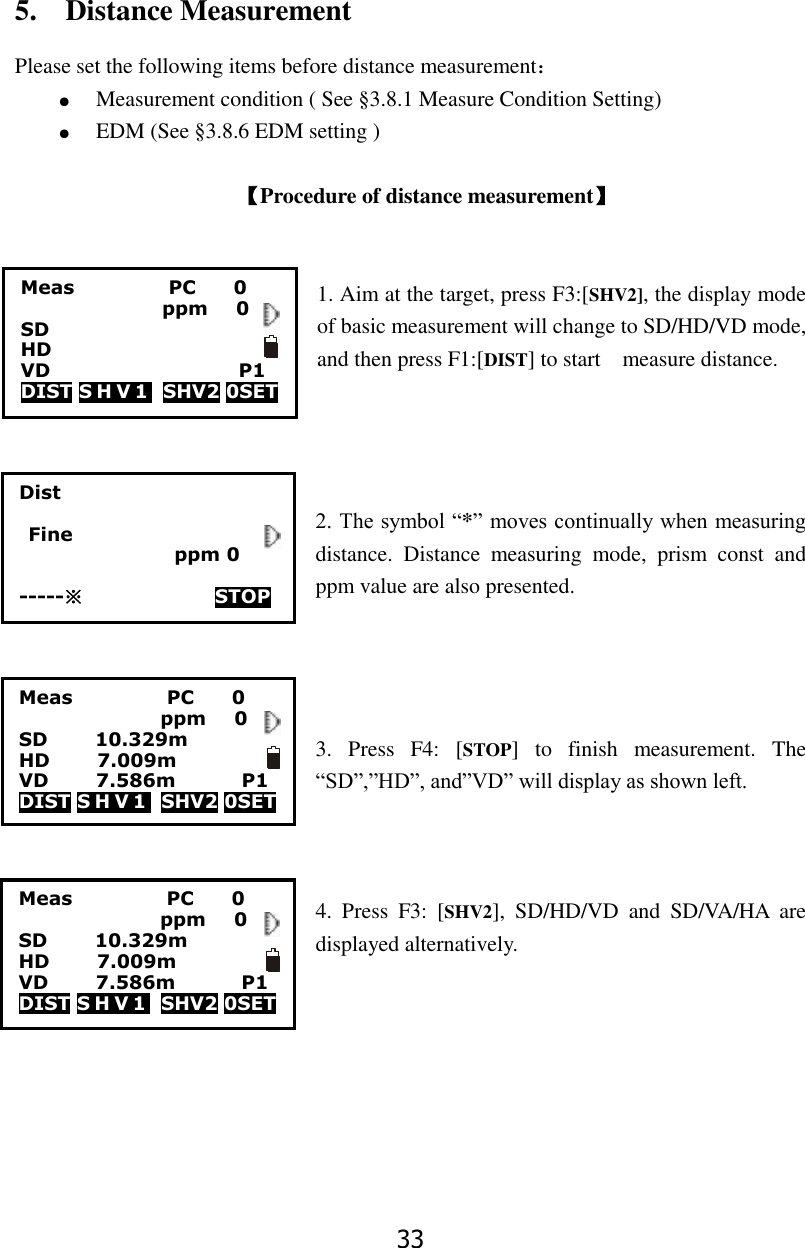 33 5.    Distance Measurement Please set the following items before distance measurement： ● Measurement condition ( See &sect;3.8.1 Measure Condition Setting) ● EDM (See &sect;3.8.6 EDM setting )  【Procedure of distance measurement】                             1. Aim at the target, press F3:[SHV2], the display mode                                       of basic measurement will change to SD/HD/VD mode, and then press F1:[DIST] to start    measure distance.     2. The symbol &ldquo;*&rdquo; moves continually when measuring distance.  Distance  measuring  mode,  prism  const  and ppm value are also presented.     3.  Press  F4:  [STOP]  to  finish  measurement.  The &ldquo;SD&rdquo;,&rdquo;HD&rdquo;, and&rdquo;VD&rdquo; will display as shown left.    4.  Press  F3:  [SHV2],  SD/HD/VD  and  SD/VA/HA  are displayed alternatively.        Meas                    PC        0                ppm   0 SD          10.329m HD          7.009m                 VD          7.586m              P1 DIST S H V 1   SHV2 0SET                   Meas                    PC        0                ppm   0 SD HD                       VD                    P1 DIST S H V 1   SHV2 0SET                   Meas                    PC        0                ppm   0 SD          10.329m HD          7.009m                 VD          7.586m              P1 DIST S H V 1   SHV2 0SET                   Dist    Fine                       ppm 0  -----※              STOP     