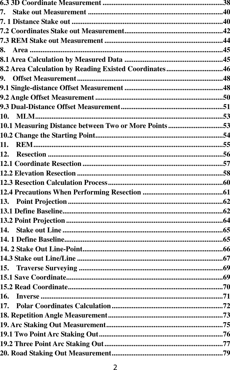 2 6.3 3D Coordinate Measurement .................................................................. 38 7.    Stake out Measurement .......................................................................... 40 7. 1 Distance Stake out ................................................................................... 40 7.2 Coordinates Stake out Measurement ...................................................... 42 7.3 REM Stake out Measurement ................................................................. 44 8.    Area .......................................................................................................... 45 8.1 Area Calculation by Measured Data ...................................................... 45 8.2 Area Calculation by Reading Existed Coordinates ............................... 46 9.    Offset Measurement ................................................................................ 48 9.1 Single-distance Offset Measurement ...................................................... 48 9.2 Angle Offset Measurement ...................................................................... 50 9.3 Dual-Distance Offset Measurement ........................................................ 51 10.    MLM ....................................................................................................... 53 10.1 Measuring Distance between Two or More Points .............................. 53 10.2 Change the Starting Point...................................................................... 54 11.    REM ........................................................................................................ 55 12.    Resection ................................................................................................ 56 12.1 Coordinate Resection ............................................................................. 57 12.2 Elevation Resection ................................................................................ 58 12.3 Resection Calculation Process ............................................................... 60 12.4 Precautions When Performing Resection ............................................ 61 13.    Point Projection ..................................................................................... 62 13.1 Define Baseline ........................................................................................ 62 13.2 Point Projection ...................................................................................... 64 14.    Stake out Line ........................................................................................ 65 14. 1 Define Baseline ....................................................................................... 65 14. 2 Stake Out Line-Point ............................................................................. 66 14.3 Stake out Line/Line ................................................................................ 67 15.    Traverse Surveying ............................................................................... 69 15.1 Save Coordinate ...................................................................................... 69 15.2 Read Coordinate ..................................................................................... 70 16.    Inverse .................................................................................................... 71 17.    Polar Coordinates Calculation ............................................................. 72 18. Repetition Angle Measurement ............................................................... 73 19. Arc Staking Out Measurement ................................................................ 75 19.1 Two Point Arc Staking Out .................................................................... 76 19.2 Three Point Arc Staking Out ................................................................. 77 20. Road Staking Out Measurement ............................................................. 79 