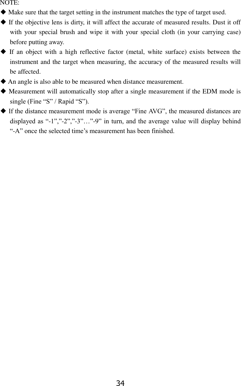 34 NOTE: ◆ Make sure that the target setting in the instrument matches the type of target used. ◆ If the objective lens is dirty, it will affect the accurate of measured results. Dust it off with your special brush and wipe it with your special cloth (in  your carrying case) before putting away. ◆  If  an  object  with  a  high  reflective  factor  (metal,  white  surface)  exists  between  the instrument and the target when measuring, the accuracy of the measured results will be affected. ◆ An angle is also able to be measured when distance measurement. ◆ Measurement will automatically stop after a single measurement if the EDM mode is single (Fine &ldquo;S&rdquo; / Rapid &ldquo;S&rdquo;). ◆ If the distance measurement mode is average &ldquo;Fine AVG&rdquo;, the measured distances are displayed as &ldquo;-1&rdquo;,&rdquo;-2&rdquo;,&rdquo;-3&rdquo;&hellip;&rdquo;-9&rdquo; in  turn, and  the average value will display behind &ldquo;-A&rdquo; once the selected time&rsquo;s measurement has been finished.                        