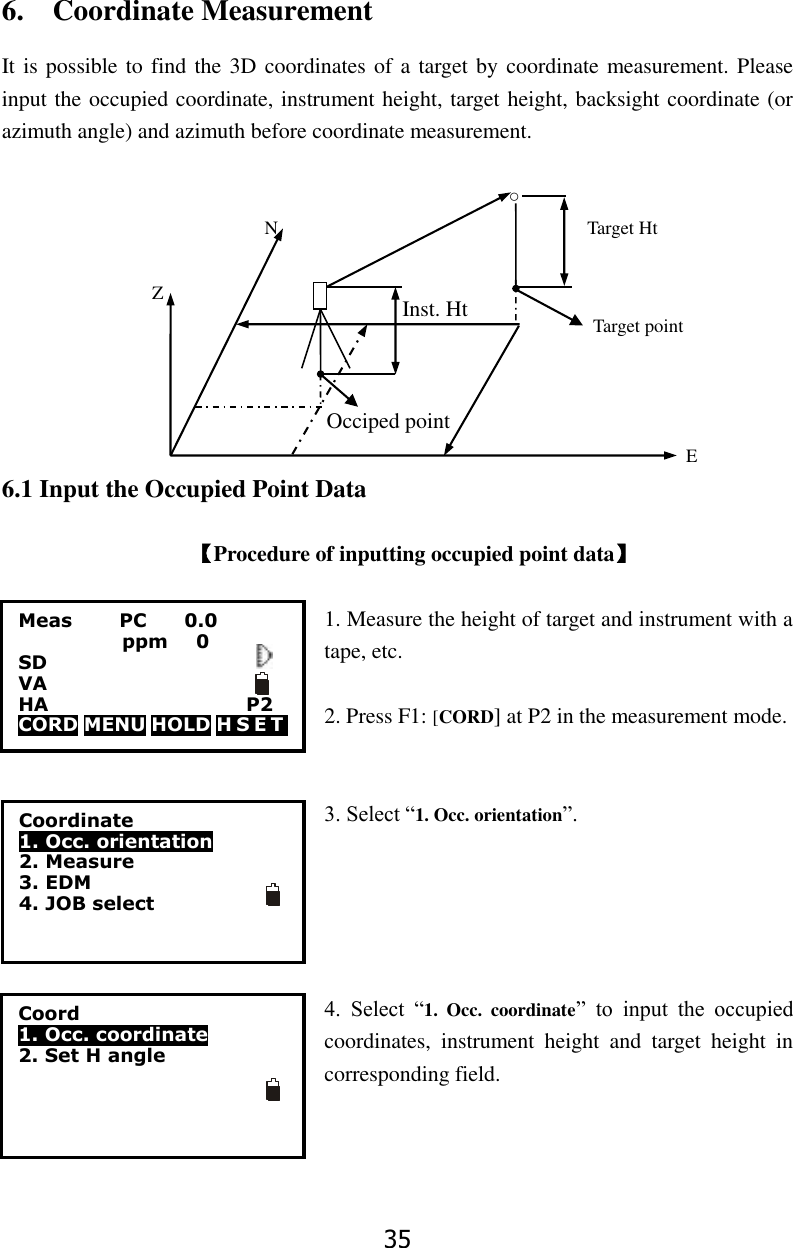 35 Occiped point Inst. Ht 6.    Coordinate Measurement It is possible to find the 3D coordinates of a target by coordinate measurement. Please input the occupied coordinate, instrument height, target height, backsight coordinate (or azimuth angle) and azimuth before coordinate measurement.                                                    ○                                                 N                                                                  Target Ht                          Z                                                                                                                                                            Target point                                                                                                                                                                                                                      E         6.1 Input the Occupied Point Data  【Procedure of inputting occupied point data】  1. Measure the height of target and instrument with a tape, etc.                      2. Press F1: [CORD] at P2 in the measurement mode.   3. Select &ldquo;1. Occ. orientation&rdquo;.      4.  Select  &ldquo;1.  Occ.  coordinate&rdquo;  to  input  the  occupied coordinates,  instrument  height  and  target  height  in corresponding field.    Meas          PC        0.0            ppm   0 SD VA                       HA                     P2 CORD MENU HOLD H S E T    Coordinate 1. Occ. orientation   2. Measure 3. EDM 4. JOB select                   Coord 1. Occ. coordinate   2. Set H angle  