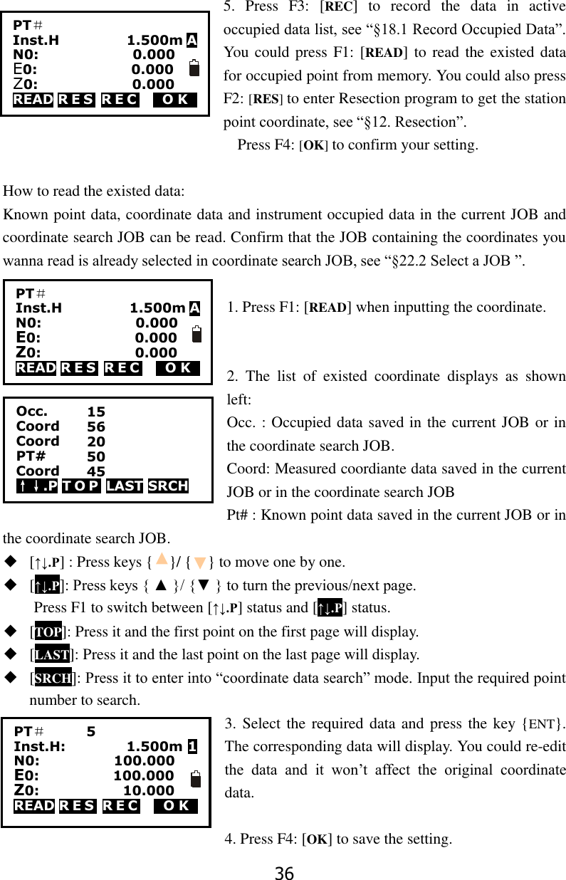 36  5.  Press  F3:  [REC]  to  record  the  data  in  active occupied data list, see &ldquo;&sect;18.1 Record Occupied Data&rdquo;. You could press F1: [READ] to read the existed data for occupied point from memory. You could also press F2: [RES] to enter Resection program to get the station point coordinate, see &ldquo;&sect;12. Resection&rdquo;.                                                                       Press F4: [OK] to confirm your setting.  How to read the existed data:   Known point data, coordinate data and instrument occupied data in the current JOB and coordinate search JOB can be read. Confirm that the JOB containing the coordinates you wanna read is already selected in coordinate search JOB, see &ldquo;&sect;22.2 Select a JOB &rdquo;.  1. Press F1: [READ] when inputting the coordinate.   2.  The  list  of  existed  coordinate  displays  as  shown left: Occ. : Occupied data saved in the current JOB or in the coordinate search JOB.   Coord: Measured coordiante data saved in the current JOB or in the coordinate search JOB Pt# : Known point data saved in the current JOB or in the coordinate search JOB. ◆ [&uarr;&darr;.P] : Press keys {    }/ {    } to move one by one. ◆ [&uarr;&darr;.P]: Press keys { ▲ }/ {▼ } to turn the previous/next page. Press F1 to switch between [&uarr;&darr;.P] status and [&uarr;&darr;.P] status. ◆ [TOP]: Press it and the first point on the first page will display. ◆ [LAST]: Press it and the last point on the last page will display. ◆ [SRCH]: Press it to enter into &ldquo;coordinate data search&rdquo; mode. Input the required point number to search. 3. Select the required data and  press the key {ENT}. The corresponding data will display. You could re-edit the  data  and  it  won&rsquo;t  affect  the  original  coordinate data.  4. Press F4: [OK] to save the setting. PT＃       Inst.H                    1.500m A N0:                            0.000 E0:                            0.000 Z0:                            0.000 READ R E S  R E C   0O K0 PT＃       Inst.H                    1.500m A N0:                            0.000 E0:                            0.000 Z0:                            0.000 READ R E S  R E C   0O K0 Occ.             Coord       Coord PT# Coord &uarr;&darr;.P T O P  LAST SRCH 15 56 20 50 45 PT＃      5   Inst.H:                  1.500m 1 N0:                      100.000 E0:                      100.000 Z0:                      010.000 READ R E S  R E C   0O K0  