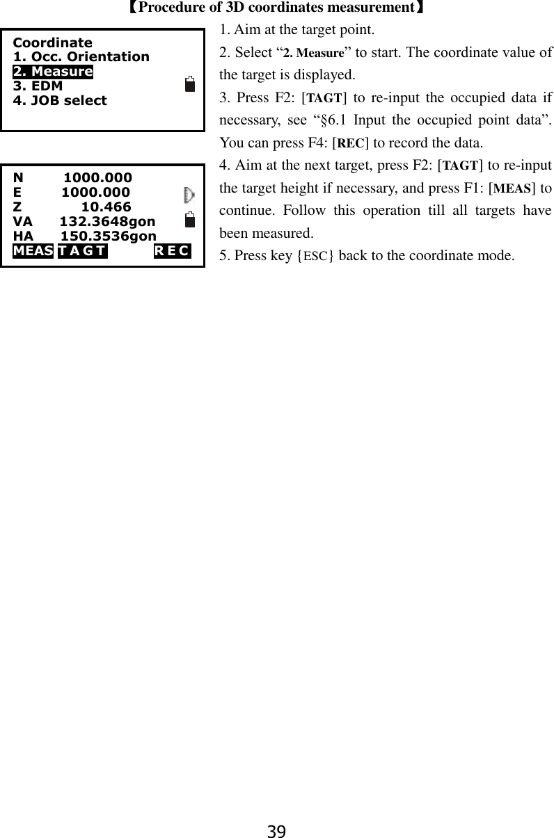 39   【Procedure of 3D coordinates measurement】 1. Aim at the target point.   2. Select &ldquo;2. Measure&rdquo; to start. The coordinate value of the target is displayed. 3. Press  F2: [TAGT] to  re-input  the occupied data if necessary,  see  &ldquo;&sect;6.1  Input  the  occupied  point  data&rdquo;. You can press F4: [REC] to record the data. 4. Aim at the next target, press F2: [TAGT] to re-input the target height if necessary, and press F1: [MEAS] to continue.  Follow  this  operation  till  all  targets  have                                                                           been measured. 5. Press key {ESC} back to the coordinate mode.  Coordinate 1. Occ. Orientation 2. Measure 3. EDM 4. JOB select   N            1000.000 E            1000.000       Z                  10.466 VA        132.3648gon HA        150.3536gon MEAS T A G T               R E C             