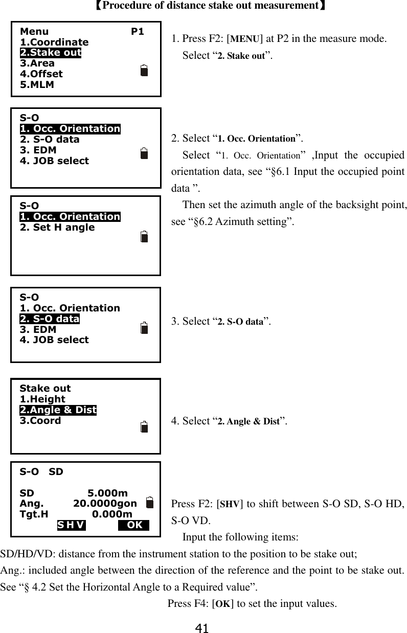 41  【Procedure of distance stake out measurement】  1. Press F2: [MENU] at P2 in the measure mode.   Select &ldquo;2. Stake out&rdquo;.     2. Select &ldquo;1. Occ. Orientation&rdquo;. Select  &ldquo;1.  Occ.  Orientation&rdquo;  ,Input  the  occupied orientation data, see &ldquo;&sect;6.1 Input the occupied point data &rdquo;.   Then set the azimuth angle of the backsight point, see &ldquo;&sect;6.2 Azimuth setting&rdquo;.      3. Select &ldquo;2. S-O data&rdquo;.      4. Select &ldquo;2. Angle &amp; Dist&rdquo;.       Press F2: [SHV] to shift between S-O SD, S-O HD, S-O VD.   Input the following items: SD/HD/VD: distance from the instrument station to the position to be stake out; Ang.: included angle between the direction of the reference and the point to be stake out. See &ldquo;&sect; 4.2 Set the Horizontal Angle to a Required value&rdquo;.                               Press F4: [OK] to set the input values.    S-O    SD  SD                      5.000m         Ang.            20.0000gon Tgt.H                  0.000m   S H V     MOKS Menu                 P1 1.Coordinate 2.Stake out   3.Area 4.Offset 5.MLM S-O 1. Occ. Orientation 2. S-O data 3. EDM 4. JOB select    S-O 1. Occ. Orientation 2. Set H angle  S-O 1. Occ. Orientation 2. S-O data 3. EDM 4. JOB select    Stake out 1.Height 2.Angle &amp; Dist   3.Coord  