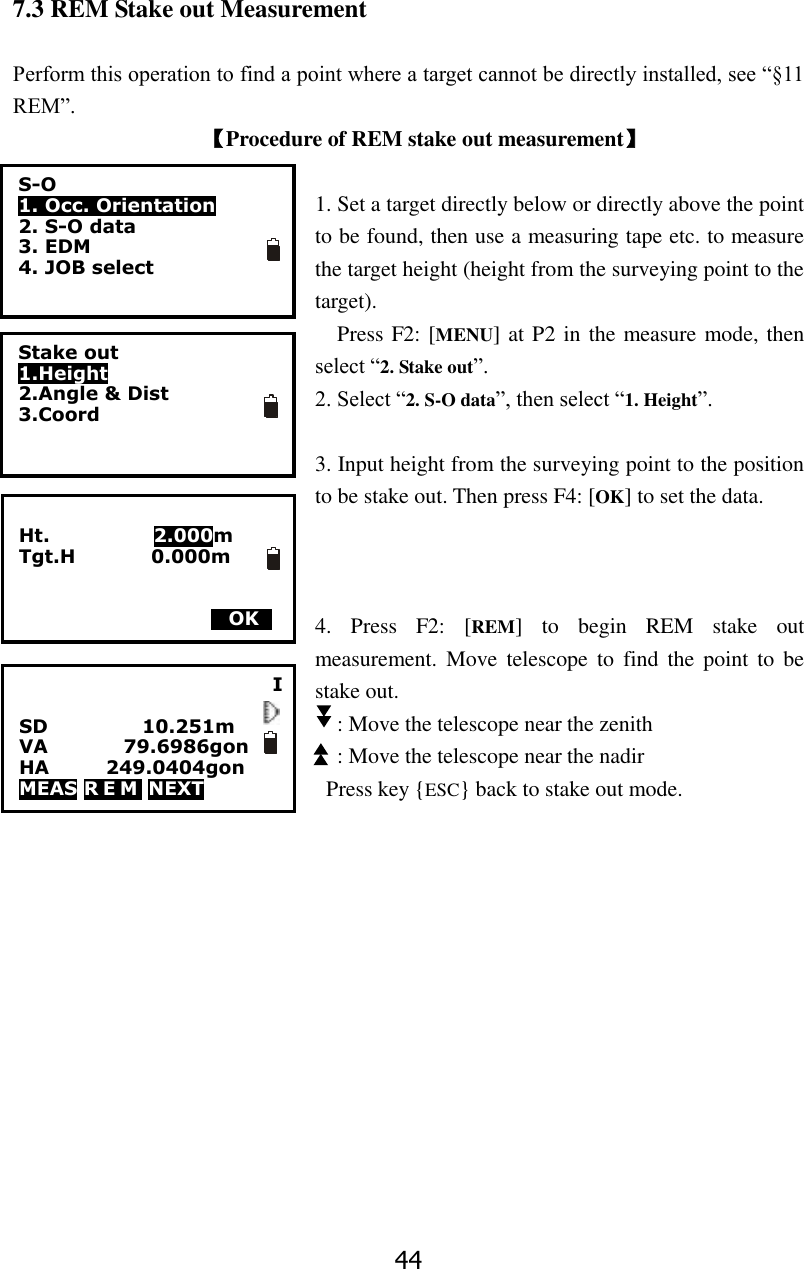44 7.3 REM Stake out Measurement  Perform this operation to find a point where a target cannot be directly installed, see &ldquo;&sect;11 REM&rdquo;. 【Procedure of REM stake out measurement】  1. Set a target directly below or directly above the point to be found, then use a measuring tape etc. to measure the target height (height from the surveying point to the target). Press F2: [MENU] at P2 in the measure mode, then select &ldquo;2. Stake out&rdquo;. 2. Select &ldquo;2. S-O data&rdquo;, then select &ldquo;1. Height&rdquo;.  3. Input height from the surveying point to the position to be stake out. Then press F4: [OK] to set the data.      4.  Press  F2:  [REM]  to  begin  REM  stake  out measurement.  Move  telescope  to  find  the  point  to  be stake out.   : Move the telescope near the zenith   : Move the telescope near the nadir Press key {ESC} back to stake out mode.              I  SD          10.251m         VA                79.6986gon HA            249.0404gon     MEAS R E M  NEXT          S-O 1. Occ. Orientation 2. S-O data 3. EDM 4. JOB select  Stake out 1.Height 2.Angle &amp; Dist   3.Coord   Ht.                      2.000m Tgt.H                0.000m    MOKS 