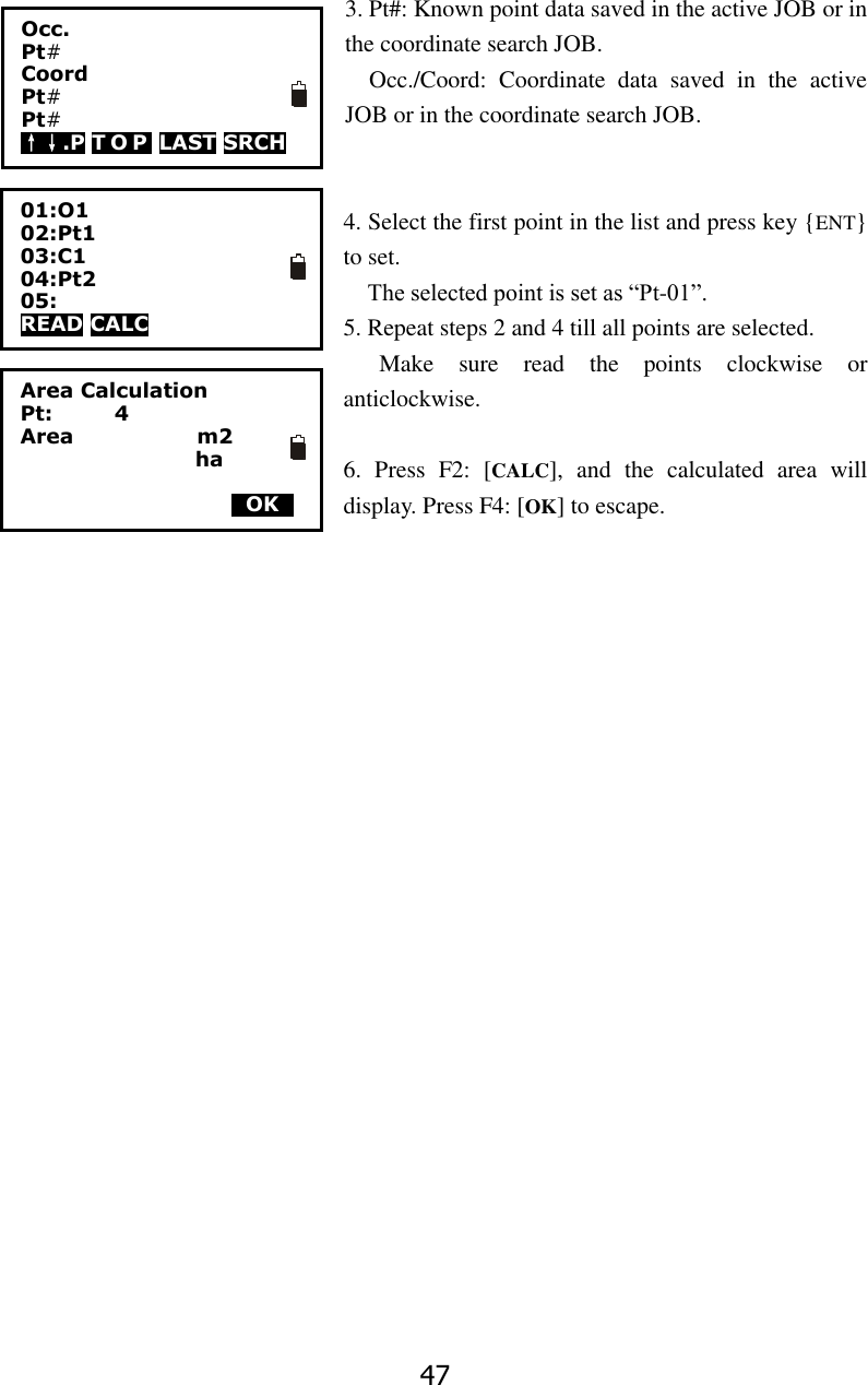 47 3. Pt#: Known point data saved in the active JOB or in the coordinate search JOB.   Occ./Coord:  Coordinate  data  saved  in  the  active JOB or in the coordinate search JOB.   4. Select the first point in the list and press key {ENT} to set.   The selected point is set as &ldquo;Pt-01&rdquo;. 5. Repeat steps 2 and 4 till all points are selected. Make  sure  read  the  points  clockwise  or anticlockwise.  6.  Press  F2:  [CALC],  and  the  calculated  area  will display. Press F4: [OK] to escape.                        O1 Pt1 C1 Pt2 Pt3 Area Calculation Pt:            4 Area                        m2                  ha      0OK0 01:O1 02:Pt1 03:C1 04:Pt2 05: READ CALC                   Occ.       Pt#    Coord   Pt#     Pt#   &uarr;&darr;.P T O P  LAST SRCH  