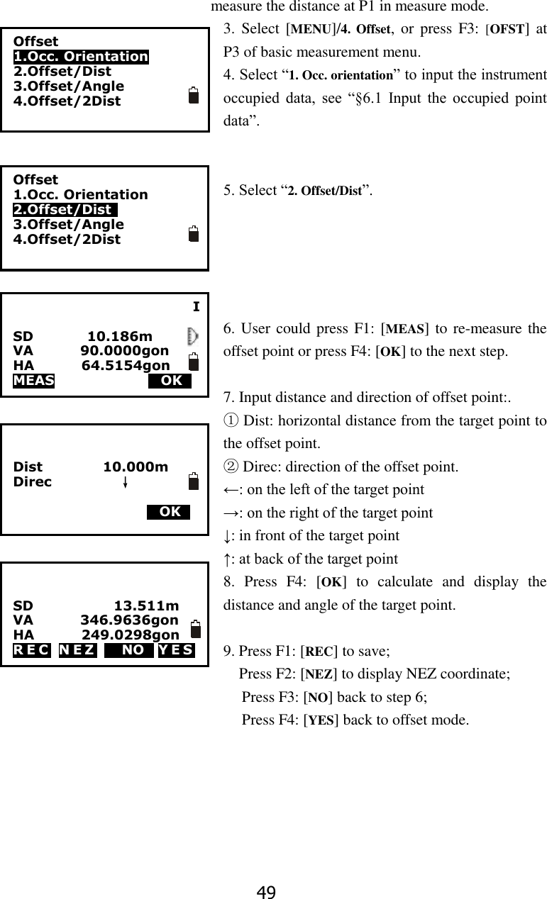 49 measure the distance at P1 in measure mode. 3.  Select [MENU]/4.  Offset,  or  press  F3: [OFST]  at P3 of basic measurement menu. 4. Select &ldquo;1. Occ. orientation&rdquo; to input the instrument occupied  data,  see  &ldquo;&sect;6.1  Input  the  occupied  point data&rdquo;.   5. Select &ldquo;2. Offset/Dist&rdquo;.      6. User could press F1: [MEAS] to re-measure the offset point or press F4: [OK] to the next step.  7. Input distance and direction of offset point:. ① Dist: horizontal distance from the target point to the offset point. ② Direc: direction of the offset point. &larr;: on the left of the target point &rarr;: on the right of the target point &darr;: in front of the target point &uarr;: at back of the target point 8.  Press  F4:  [OK]  to  calculate  and  display  the distance and angle of the target point.  9. Press F1: [REC] to save;   Press F2: [NEZ] to display NEZ coordinate;   Press F3: [NO] back to step 6;   Press F4: [YES] back to offset mode.       I  SD                10.186m VA              90.0000gon HA              64.5154gon MEAS                        MOKS        Offset 1.Occ. Orientation 2.Offset/Dist 3.Offset/Angle 4.Offset/2Dist  Offset 1.Occ. Orientation 2.Offset/Dist   3.Offset/Angle 4.Offset/2Dist    Dist                  10.000m   Direc                    &darr;                        MOKS   SD                        13.511m VA              346.9636gon HA              249.0298gon R E C   N E Z   M NOS Y E S  