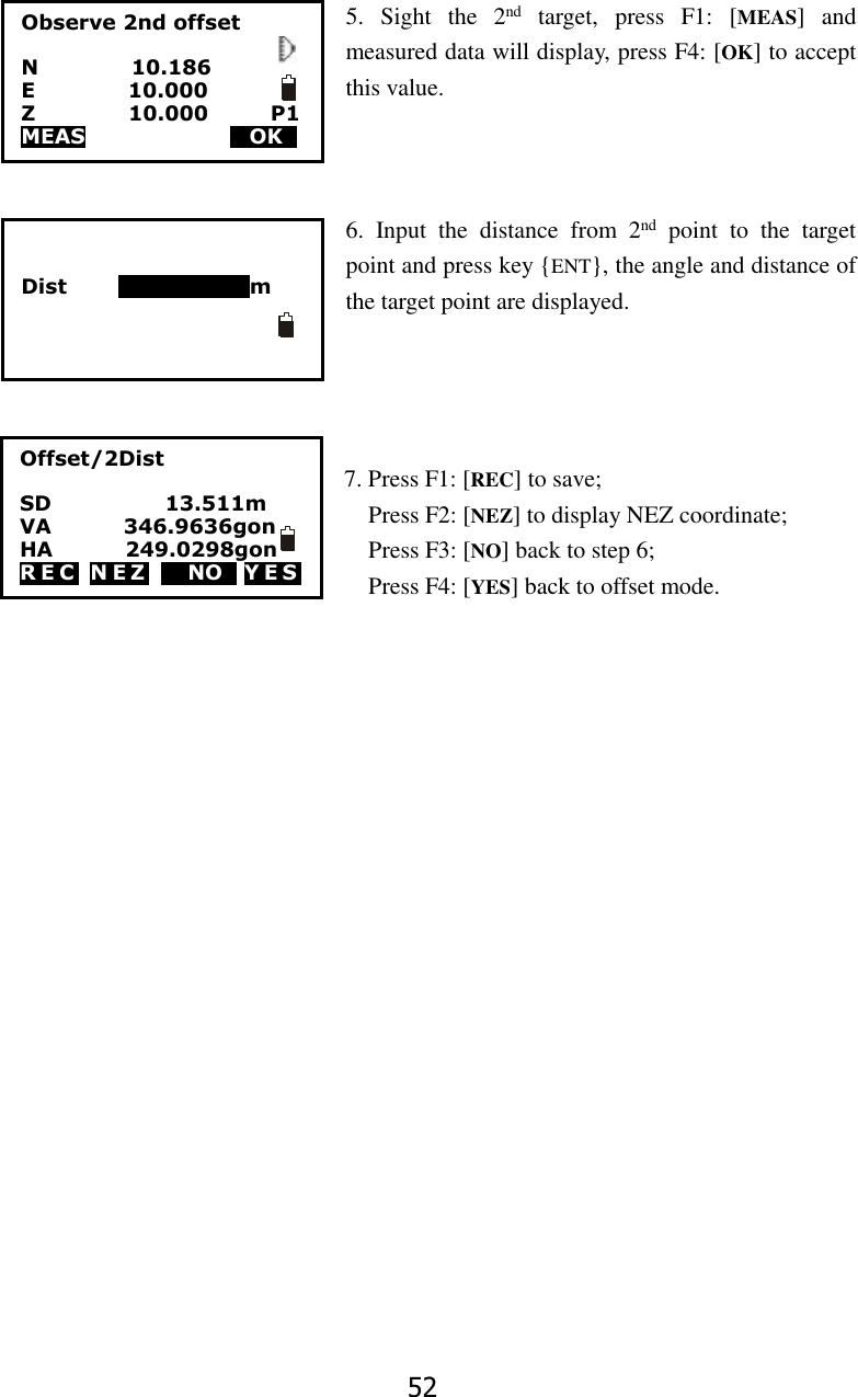 52 5.  Sight  the  2nd  target,  press  F1:  [MEAS]  and measured data will display, press F4: [OK] to accept this value.    6.  Input  the  distance  from  2nd  point  to  the  target point and press key {ENT}, the angle and distance of the target point are displayed.     7. Press F1: [REC] to save;   Press F2: [NEZ] to display NEZ coordinate;   Press F3: [NO] back to step 6;   Press F4: [YES] back to offset mode.                    Observe 2nd offset  N                  10.186 E                  10.000 Z                  10.000            P1 MEAS                        MOKS          Dist          123456789m Offset/2Dist  SD                      13.511m VA              346.9636gon HA              249.0298gon R E C   N E Z   M NOS Y E S  