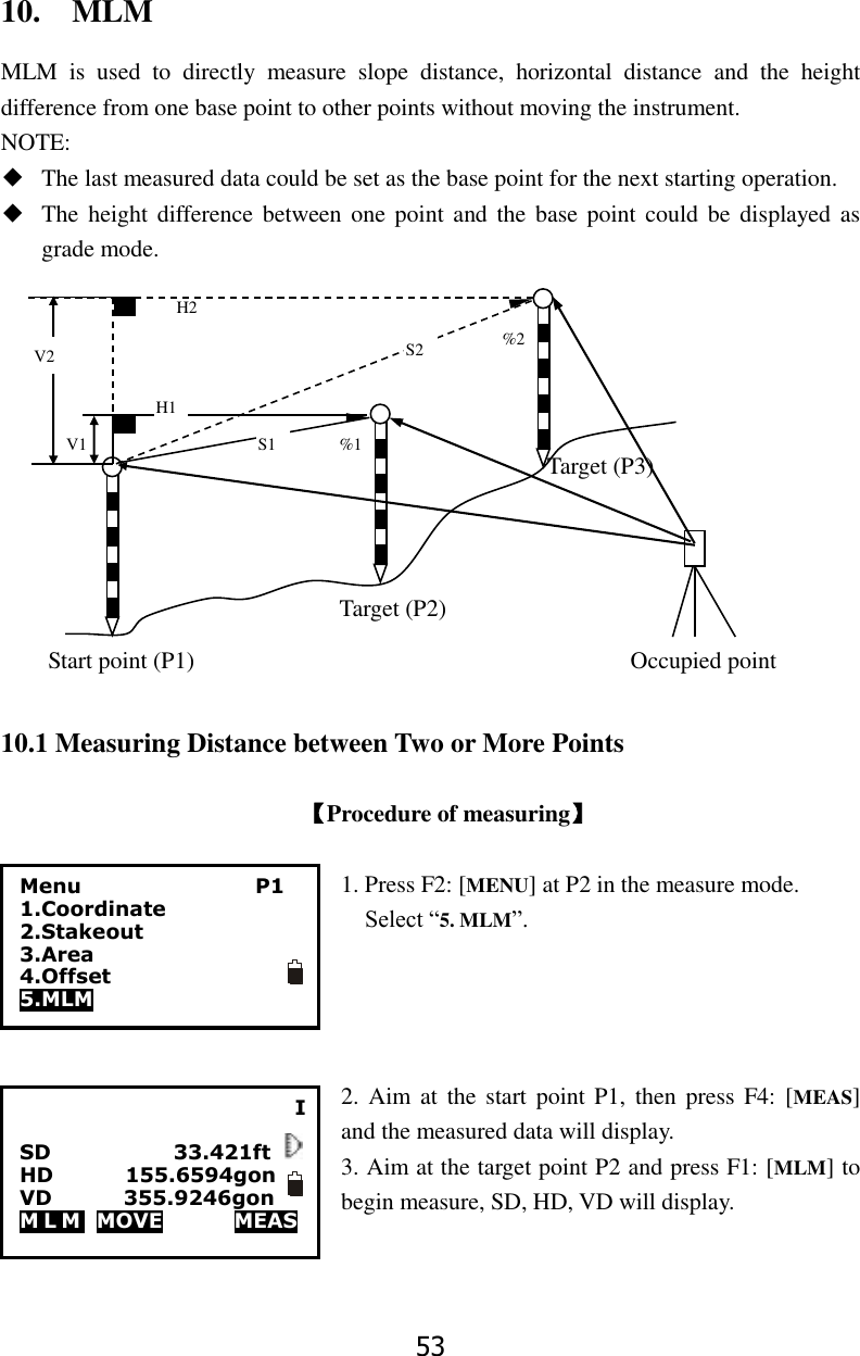 53 10.    MLM MLM  is  used  to  directly  measure  slope  distance,  horizontal  distance  and  the  height difference from one base point to other points without moving the instrument. NOTE: ◆ The last measured data could be set as the base point for the next starting operation. ◆ The height  difference between one  point and the  base point  could be  displayed as grade mode.                                                                                                                                                                                            10.1 Measuring Distance between Two or More Points  【Procedure of measuring】  1. Press F2: [MENU] at P2 in the measure mode.   Select &ldquo;5. MLM&rdquo;.     2. Aim at  the  start  point P1,  then press  F4: [MEAS] and the measured data will display. 3. Aim at the target point P2 and press F1: [MLM] to begin measure, SD, HD, VD will display.     H2 H1 S2 S1 %1 %2 V2 V1 Target (P2) Start point (P1) Target (P3) Occupied point I  SD                        33.421ft HD              155.6594gon VD              355.9246gon                                                   M L M   MOVE              MEAS Menu                 P1 1.Coordinate 2.Stakeout 3.Area 4.Offset 5.MLM 