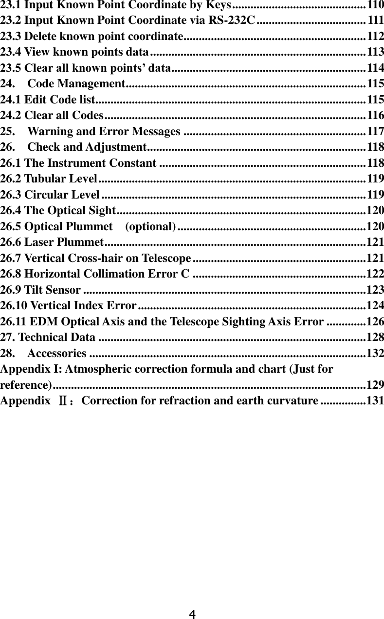 4 23.1 Input Known Point Coordinate by Keys ............................................ 110 23.2 Input Known Point Coordinate via RS-232C .................................... 111 23.3 Delete known point coordinate............................................................ 112 23.4 View known points data ....................................................................... 113 23.5 Clear all known points&rsquo; data ................................................................ 114 24.    Code Management ............................................................................... 115 24.1 Edit Code list ......................................................................................... 115 24.2 Clear all Codes ...................................................................................... 116 25.    Warning and Error Messages ............................................................ 117 26.    Check and Adjustment........................................................................ 118 26.1 The Instrument Constant .................................................................... 118 26.2 Tubular Level ........................................................................................ 119 26.3 Circular Level ....................................................................................... 119 26.4 The Optical Sight .................................................................................. 120 26.5 Optical Plummet    (optional) .............................................................. 120 26.6 Laser Plummet ...................................................................................... 121 26.7 Vertical Cross-hair on Telescope ......................................................... 121 26.8 Horizontal Collimation Error C ......................................................... 122 26.9 Tilt Sensor ............................................................................................. 123 26.10 Vertical Index Error ........................................................................... 124 26.11 EDM Optical Axis and the Telescope Sighting Axis Error ............. 126 27. Technical Data ........................................................................................ 128 28.    Accessories ........................................................................................... 132 Appendix I: Atmospheric correction formula and chart (Just for reference) ....................................................................................................... 129 Appendix  Ⅱ：Correction for refraction and earth curvature ............... 131          