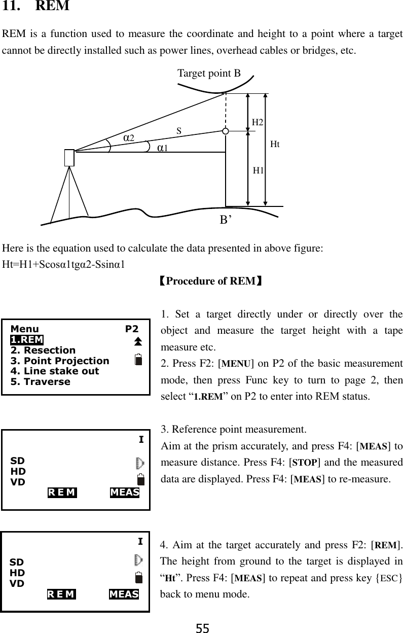 55 11.    REM REM is a function used to measure the coordinate and height to a point where a target cannot be directly installed such as power lines, overhead cables or bridges, etc.                                                                                                   Here is the equation used to calculate the data presented in above figure: Ht=H1+Scos&alpha;1tg&alpha;2-Ssin&alpha;1 【Procedure of REM】  1.  Set  a  target  directly  under  or  directly  over  the object  and  measure  the  target  height  with  a  tape measure etc.   2. Press F2: [MENU] on P2 of the basic measurement mode,  then  press  Func  key  to  turn  to  page  2,  then select &ldquo;1.REM&rdquo; on P2 to enter into REM status.  3. Reference point measurement.   Aim at the prism accurately, and press F4: [MEAS] to measure distance. Press F4: [STOP] and the measured data are displayed. Press F4: [MEAS] to re-measure.    4. Aim at the target accurately and press F2: [REM]. The height from ground to  the target is displayed in &ldquo;Ht&rdquo;. Press F4: [MEAS] to repeat and press key {ESC} back to menu mode. &alpha;1 Ht H2 H1 B&rsquo; S Target point B &alpha;2 I  SD       HD       VD         R E M             MEAS               Menu                  P2 1.REM 2. Resection 3. Point Projection 4. Line stake out 5. Traverse I  SD       HD       VD         R E M             MEAS               