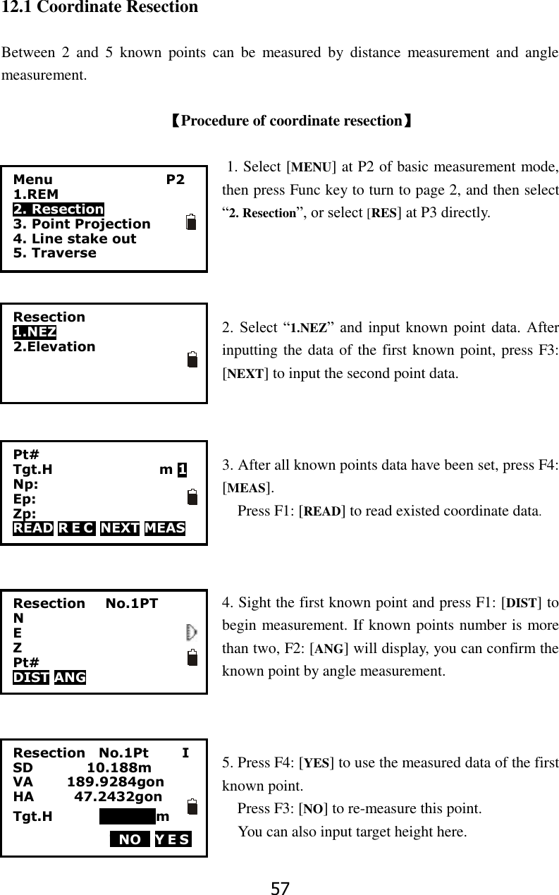 57 12.1 Coordinate Resection  Between  2  and  5  known  points  can  be  measured  by  distance  measurement  and  angle measurement.    【Procedure of coordinate resection】  1. Select [MENU] at P2 of basic measurement mode, then press Func key to turn to page 2, and then select &ldquo;2. Resection&rdquo;, or select [RES] at P3 directly.     2.  Select  &ldquo;1.NEZ&rdquo;  and  input  known  point  data. After inputting the data of the first known point, press F3: [NEXT] to input the second point data.        3. After all known points data have been set, press F4: [MEAS]. Press F1: [READ] to read existed coordinate data.    4. Sight the first known point and press F1: [DIST] to begin measurement. If known points number is more than two, F2: [ANG] will display, you can confirm the known point by angle measurement.    5. Press F4: [YES] to use the measured data of the first known point.   Press F3: [NO] to re-measure this point.   You can also input target height here.  Resection    No.1Pt          I SD                10.188m VA          189.9284gon       HA            47.2432gon     Tgt.H              000000m TNOT YES            Resection 1.NEZ 2.Elevation  Resection      No.1PT N E Z Pt# DIST ANG  Menu                 P2 1.REM 2. Resection 3. Point Projection 4. Line stake out 5. Traverse Pt# Tgt.H                                m 1 Np: Ep: Zp: READ R E C  NEXT MEAS 