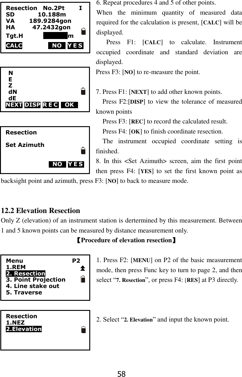 58  6. Repeat procedures 4 and 5 of other points. When  the  minimum  quantity  of  measured  data required for the calculation is present, [CALC] will be displayed. Press  F1:  [CALC]  to  calculate.  Instrument occupied  coordinate  and  standard  deviation  are displayed. Press F3: [NO] to re-measure the point.  7. Press F1: [NEXT] to add other known points.     Press F2:[DISP] to view the tolerance of measured known points Press F3: [REC] to record the calculated result. Press F4: [OK] to finish coordinate resection.   The  instrument  occupied  coordinate  setting  is finished. 8.  In  this  <Set  Azimuth>  screen,  aim  the  first  point then  press  F4: [YES]  to  set  the  first  known  point  as backsight point and azimuth, press F3: [NO] to back to measure mode.   12.2 Elevation Resection Only Z (elevation) of an instrument station is dertermined by this measurement. Between 1 and 5 known points can be measured by distance measurement only. 【Procedure of elevation resection】  1. Press F2: [MENU] on P2 of the basic measurement mode, then press Func key to turn to page 2, and then select &ldquo;7. Resection&rdquo;, or press F4: [RES] at P3 directly.    2. Select &ldquo;2. Elevation&rdquo; and input the known point.       Resection  Set Azimuth                    TNOT Y E S             N   E   Z  dN  dE NEXT DISP R E C  TOKT          Menu                 P2 1.REM 2. Resection 3. Point Projection 4. Line stake out 5. Traverse Resection    No.2Pt          I SD                10.188m VA          189.9284gon       HA            47.2432gon     Tgt.H              000000m CALC                  TNOT Y E S             Resection 1.NEZ 2.Elevation  