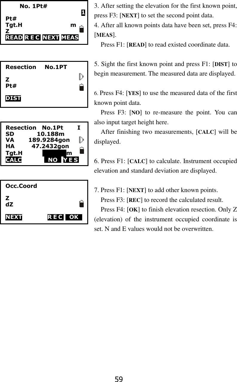 59 3. After setting the elevation for the first known point, press F3: [NEXT] to set the second point data.   4. After all known points data have been set, press F4: [MEAS]. Press F1: [READ] to read existed coordinate data.  5. Sight the first known point and press F1: [DIST] to begin measurement. The measured data are displayed.  6. Press F4: [YES] to use the measured data of the first known point data. Press  F3:  [NO]  to  re-measure  the  point.  You  can also input target height here.   After finishing two measurements, [CALC] will be displayed.    6. Press F1: [CALC] to calculate. Instrument occupied elevation and standard deviation are displayed.  7. Press F1: [NEXT] to add other known points.   Press F3: [REC] to record the calculated result. Press F4: [OK] to finish elevation resection. Only Z (elevation)  of  the  instrument  occupied  coordinate  is set. N and E values would not be overwritten.                        No. 1Pt# 1 Pt# Tgt.H                                  m Z READ R E C  NEXT MEAS Resection      No.1PT  Z Pt#  DIST  Resection    No.1Pt          I SD                10.188m VA          189.9284gon       HA            47.2432gon     Tgt.H              000000m CALC        TNOT YES            Occ.Coord  Z dZ  NEXT         R E C  TOKT                   