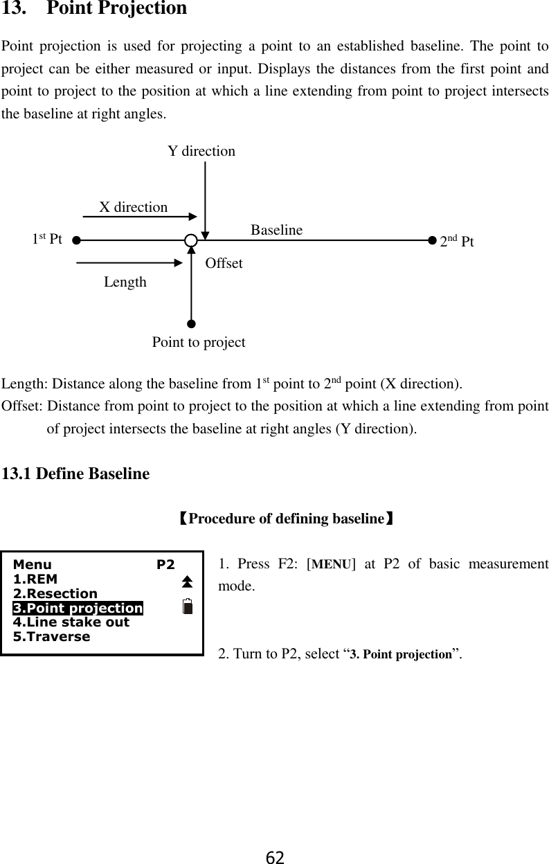 62 13.    Point Projection Point projection  is  used  for projecting  a point  to  an  established baseline. The  point to project can be either measured or input. Displays the distances from the first point and point to project to the position at which a line extending from point to project intersects the baseline at right angles.                                                                                                                                                                                                                                                                                                 Length: Distance along the baseline from 1st point to 2nd point (X direction). Offset: Distance from point to project to the position at which a line extending from point of project intersects the baseline at right angles (Y direction).                                   13.1 Define Baseline  【Procedure of defining baseline】  1.  Press  F2:  [MENU]  at  P2  of  basic  measurement mode.   2. Turn to P2, select &ldquo;3. Point projection&rdquo;.     Menu                P2 1.REM 2.Resection 3.Point projection 4.Line stake out     5.Traverse X direction Length 1st Pt 2nd Pt Offset Baseline Point to project Y direction 