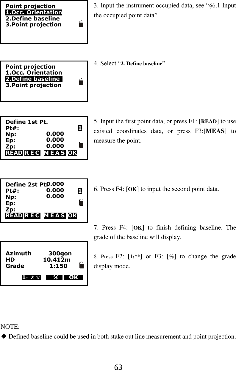 63  3. Input the instrument occupied data, see &ldquo;&sect;6.1 Input the occupied point data&rdquo;.     4. Select &ldquo;2. Define baseline&rdquo;.      5. Input the first point data, or press F1: [READ] to use existed  coordinates  data,  or  press  F3:[MEAS]  to measure the point.     6. Press F4: [OK] to input the second point data.       7.  Press  F4:  [OK]  to  finish  defining  baseline.  The grade of the baseline will display.  8.  Press  F2:  [1:**]  or  F3:  [%]  to  change  the  grade display mode.       NOTE:   ◆ Defined baseline could be used in both stake out line measurement and point projection.  Define 1st Pt. Pt#:                     1 Np: Ep: Zp: READ R E C   M E A S  OK Point projection 1.Occ. Orientation 2.Define baseline   3.Point projection Point projection 1.Occ. Orientation 2.Define baseline   3.Point projection Define 2st Pt. Pt#:                     1 Np: Ep: Zp: READ R E C   M E A S  OK  Azimuth            300gon HD                    10.412m Grade                  1:150                    1：＊＊ 0 ％0 HOKD 0.000 0.000 0.000 0.000 0.000 0.000 