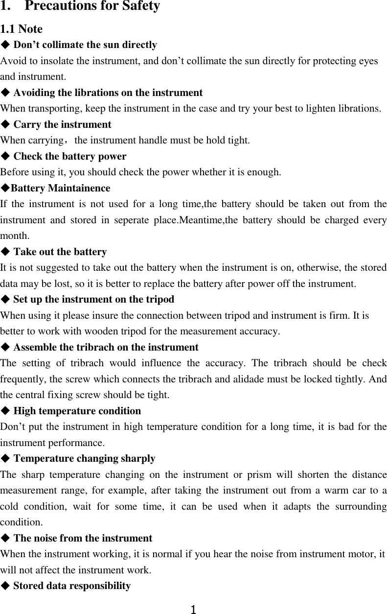 1 1.    Precautions for Safety 1.1 Note ◆ Don&rsquo;t collimate the sun directly Avoid to insolate the instrument, and don&rsquo;t collimate the sun directly for protecting eyes and instrument. ◆ Avoiding the librations on the instrument When transporting, keep the instrument in the case and try your best to lighten librations. ◆ Carry the instrument When carrying，the instrument handle must be hold tight. ◆ Check the battery power Before using it, you should check the power whether it is enough. ◆Battery Maintainence If  the  instrument  is  not  used  for  a  long  time,the battery  should  be  taken  out  from  the instrument  and  stored  in  seperate  place.Meantime,the  battery  should  be  charged  every month. ◆ Take out the battery It is not suggested to take out the battery when the instrument is on, otherwise, the stored data may be lost, so it is better to replace the battery after power off the instrument. ◆ Set up the instrument on the tripod When using it please insure the connection between tripod and instrument is firm. It is better to work with wooden tripod for the measurement accuracy. ◆ Assemble the tribrach on the instrument The  setting  of  tribrach  would  influence  the  accuracy.  The  tribrach  should  be  check frequently, the screw which connects the tribrach and alidade must be locked tightly. And the central fixing screw should be tight. ◆ High temperature condition Don&rsquo;t put the instrument in high temperature condition for a long time, it is bad for the instrument performance. ◆ Temperature changing sharply The  sharp  temperature  changing  on  the  instrument  or  prism  will  shorten  the  distance measurement range, for example, after taking the  instrument out from a warm car to a cold  condition,  wait  for  some  time,  it  can  be  used  when  it  adapts  the  surrounding condition. ◆ The noise from the instrument When the instrument working, it is normal if you hear the noise from instrument motor, it will not affect the instrument work.   ◆ Stored data responsibility 