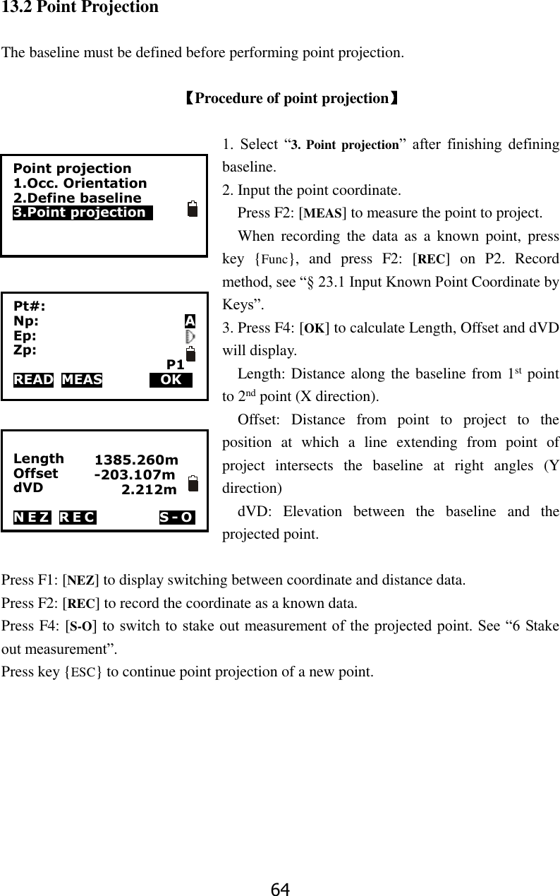 64 13.2 Point Projection  The baseline must be defined before performing point projection.  【Procedure of point projection】  1.  Select  &ldquo;3. Point projection&rdquo;  after  finishing  defining baseline. 2. Input the point coordinate.   Press F2: [MEAS] to measure the point to project.   When  recording  the  data  as  a  known  point,  press key  {Func},  and  press  F2:  [REC]  on  P2.  Record method, see &ldquo;&sect; 23.1 Input Known Point Coordinate by Keys&rdquo;.   3. Press F4: [OK] to calculate Length, Offset and dVD will display.   Length: Distance along the baseline from 1st point to 2nd point (X direction). Offset:  Distance  from  point  to  project  to  the position  at  which  a  line  extending  from  point  of project  intersects  the  baseline  at  right  angles  (Y direction)   dVD:  Elevation  between  the  baseline  and  the projected point.    Press F1: [NEZ] to display switching between coordinate and distance data. Press F2: [REC] to record the coordinate as a known data. Press F4: [S-O] to switch to stake out measurement of the projected point. See &ldquo;6 Stake out measurement&rdquo;. Press key {ESC} to continue point projection of a new point.         Length Offset                 dVD                         N E Z   R E C      S - O  Point projection 1.Occ. Orientation 2.Define baseline   3.Point projection   Pt#: Np:                      A Ep: Zp:                        P1 READ  MEAS           HOKD 1385.260m -203.107m     2.212m 