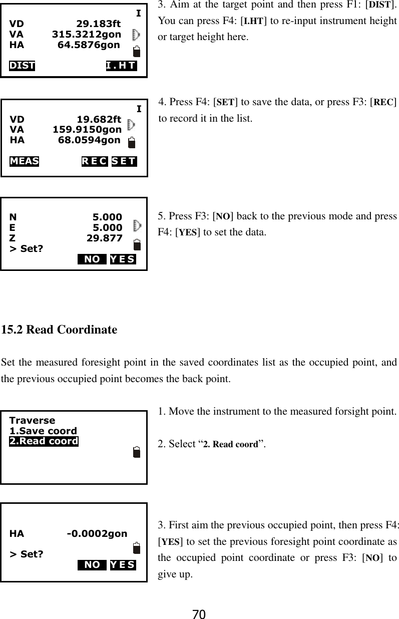 70  3. Aim at the target point and then press F1: [DIST]. You can press F4: [I.HT] to re-input instrument height or target height here.    4. Press F4: [SET] to save the data, or press F3: [REC] to record it in the list.      5. Press F3: [NO] back to the previous mode and press F4: [YES] to set the data.      15.2 Read Coordinate  Set the measured foresight point in the saved coordinates list as the occupied point, and the previous occupied point becomes the back point.    1. Move the instrument to the measured forsight point.  2. Select &ldquo;2. Read coord&rdquo;.     3. First aim the previous occupied point, then press F4: [YES] to set the previous foresight point coordinate as the  occupied  point  coordinate  or  press  F3:  [NO]  to give up.  I VD                      29.183ft VA            315.3212gon HA              64.5876gon                                                        DIST               I . H T  I VD                      19.682ft VA            159.9150gon HA       68.0594gon                                                        MEAS                  R E C  SET  N                                5.000 E                               5.000 Z                              29.877 > Set? 0NO0 Y ES            Traverse 1.Save coord 2.Read coord   HA                  -0.0002gon  > Set? 0NO0 YES            
