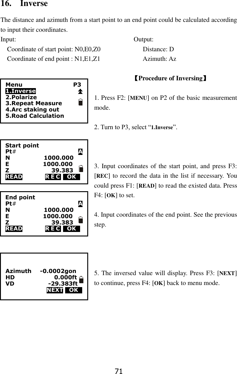71 16.    Inverse The distance and azimuth from a start point to an end point could be calculated according to input their coordinates. Input:                                    Output: Coordinate of start point: N0,E0,Z0                          Distance: D Coordinate of end point : N1,E1,Z1                          Azimuth: Az  【Procedure of Inversing】  1. Press F2: [MENU] on P2 of the basic measurement mode.  2. Turn to P3, select &ldquo;1.Inverse&rdquo;.    3. Input coordinates of  the start point, and press F3: [REC] to record the data in the list if necessary. You could press F1: [READ] to read the existed data. Press F4: [OK] to set.    4. Input coordinates of the end point. See the previous step.     5. The inversed value will display. Press F3: [NEXT] to continue, press F4: [OK] back to menu mode.            Menu                                    P3 1.Inverse 2.Polarize 3.Repeat Measure 4.Arc staking out 5.Road Calculation Start point Pt#                                            A N                        1000.000 E                        1000.000 Z                              39.383 READ                R E C  0OK0 End point Pt#                                            A N                        1000.000 E                        1000.000 Z                              39.383 READ                R E C  0OK0   Azimuth      -0.0002gon HD                            0.000ft VD                        -29.383ft NEXT 0OK0 